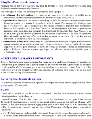 L’hygiène d’une base de données
Pourquoi peut-on parler d’« hygiène d’une base de données » ? Tout simplement parce qu’une base
de données doit être nettoyée régulièrement !
Plusieurs types d’action sont à mener pour garder une base « propre » :
la cohérence des informations : il s’agit ici de supprimer les adresses en double ou les
informations manifestement erronées (mauvais format d’adresse e-mail, etc.) ;
la gestion des « bounces » : en termes d’e-mailing, on parle de « bounce » sur une adresse e-mail
lorsqu’une erreur est retournée à l’expéditeur, suite à l’envoi d’un message. On distingue alors
les « soft bounces » qui correspondent à des erreurs temporaires (serveur mail indisponible,
boîte aux lettres pleine, etc.) des « hard bounces » qui correspondent à des erreurs permanentes
(adresse e-mail inexistante par exemple). Il est important de supprimer les « hard bounces » de
sa base, ainsi que les adresses qui restent durablement en « soft bounce ». En effet, les opérateurs
(FAI, Webmails) ne tolèrent qu’un petit nombre de bounces par envoi. Si ce nombre est trop
important, ils couperont l’envoi de vos campagnes ;
la surveillance d’inactivité : une adresse est considérée comme inactive si après plusieurs envois
aucune ouverture ni aucun clic ne sont observés sur les messages. Dans ce cas-là, il vaut mieux
supprimer l’adresse pour diminuer les coûts de routage ou changer le mode de communication
(placer l’adresse dans un segment spécifique, lui adresser un message spécial pour la
« réactiver », etc.).
CRÉER DES MESSAGES PERFORMANTS
Tous les Webmarketeurs souhaitent créer des campagnes d’e-mailing performantes. Et pourtant, un
simple détail peut anéantir tout le travail fourni car la création d’un message nécessite de respecter
certaines règles afin de s’assurer que le message soit bien reçu, ouvert et cliqué. Pour cela, il faut
s’attacher à avoir une conception éditoriale, graphique et technique sans faute. C’est ce que nous
allons voir tout au long de cette section.
La conception éditoriale du message
De nombreux éléments éditoriaux sont à prendre en compte pour créer un message performant. Voici
quelques pistes d’optimisation.
L’objet
L’objet est à l’e-mail ce que la une est à un journal : tous les deux doivent accrocher, retenir
l’attention et donner envie d’ouvrir.
L’objectif est donc d’être à la fois clair et concis. En effet, plus l’objet est court, plus il a de chances
de susciter l’ouverture. Mais si l’objet est trop court, et ainsi dénué de tout sens, on observe l’effet
inverse. Il faut donc trouver un objet, typiquement entre 6 et 7 mots pour 40 à 50 caractères, qui
reflète le contenu de l’e-mail tout en interpellant l’internaute. Quelques pistes pour retenir
l’attention :
créer l’effet d’urgence : cela empêche l’internaute de remettre la lecture du message à plus tard et
l’incite à ouvrir immédiatement l’e-mail. Par exemple : « Vente flash : seulement 24 heures pour
 