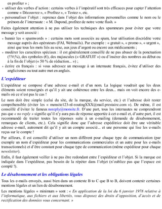en profiter » ;
utiliser des verbes d’action : certains verbes à l’impératif sont très efficaces pour capter l’attention
comme « Découvrez », « Profitez », « Testez », etc.
personnaliser l’objet : reprenez dans l’objet des informations personnelles comme le nom ou le
prénom de l’internaute : « M. Dupond, profitez de notre vente flash. »
Faites également attention à ne pas utiliser les techniques des spammeurs pour éviter que votre
message y soit associé :
bannir les « spamwords » : certains mots sont associés au spam, leur utilisation discrédite votre
message auprès des opérateurs (FAI, Webmails). Par exemple : « gratuit », « promo », « urgent »,
ainsi que tous les mots liés au sexe, aux jeux d’argent ou encore aux médicaments ;
modérer les caractères spéciaux : il est généralement conseillé de ne pas abuser de la ponctuation
(!?#;%), des symboles (€), des majuscules (« GRATUIT ») ou d’insérer des nombres au début ou
à la fin de l’objet (« 50 % de réduction... ») ;
écrire en français : si vous adressez un message à un internaute français, évitez d’utiliser des
anglicismes ou tout autre mot en anglais.
L’expéditeur
L’expéditeur se compose d’une adresse e-mail et d’un nom. La logique voudrait que les deux
éléments soient renseignés et qu’il y ait une cohérence entre les deux... mais on voit encore des e-
mails où ce n’est pas le cas !
Le nom doit être simple (celui du site, de la marque, du service, etc.) et l’adresse doit rester
compréhensible (éviter les « monsite123-nl-routingXXX@mail.prestaire.com »). De même, il est
conseillé d’éviter le fameux noreply@monsite.fr. D’une part, tous les internautes ne comprendront
pas que « no reply » signifie qu’il n’y aura pas de réponse apportée à cet e-mail et, d’autre part, il est
recommandé de traiter toutes les réponses suite à un e-mailing (demande de désabonnement,
remarques de clients, etc.). Cela signifie donc que l’adresse expéditrice doit être une véritable
adresse e-mail, autrement dit qu’il y ait un compte associé... et une personne qui lise les e-mails
reçus sur le compte !
Par ailleurs, il est conseillé d’utiliser un nom différent pour chaque type de communication (par
exemple un nom d’expéditeur pour les communications commerciales et un autre pour les e-mails
transactionnels) et d’être constant pour chaque type de communication (même expéditeur pour chaque
newsletter).
Enfin, il faut également veiller à ne pas être redondant entre l’expéditeur et l’objet. Si la marque est
indiquée dans l’expéditeur, pas besoin de la répéter dans l’objet (n’oubliez pas que l’espace est
compté !).
Le désabonnement et les obligations légales
Tous les e-mails envoyés, aussi bien dans un contexte B to C que B to B, doivent contenir certaines
mentions légales et un lien de désabonnement.
Les mentions légales « minimum » sont : « En application de la loi du 6 janvier 1978 relative à
l’informatique, aux fichiers et aux libertés, vous disposez des droits d’opposition, d’accès et de
rectification des données vous concernant. »
 