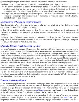 Quelques règles simples permettent de formater correctement un lien de désabonnement :
éviter d’utiliser comme ancre du lien (texte cliquable) le fameux « cliquez ici » ;
ne pas cacher inutilement le lien de désabonnement en bas de l’e-mail. Un internaute qui souhaite
se désabonner trouvera toujours le lien et s’il n’est pas visible, il n’hésitera pas à classer le
message en spam. Or, mieux vaut un désabonnement qu’un signalement en spam ;
rediriger vers une véritable page de désinscription. Il est inutile de demander à l’internaute de se
connecter à son compte pour se désabonner ou d’entrer de nouveau son adresse e-mail. Offrez-lui
immédiatement ce qu’il souhaite !
Le lien miroir et l’ajout au carnet d’adresses
Dans les en-têtes d’e-mail on trouve de plus en plus un lien miroir et un lien d’ajout au carnet
d’adresses. Ce sont deux pratiques à encourager.
Le lien miroir redirige vers la version en ligne de votre message. Cela permet à un internaute de
visualiser le message correctement si, par hasard, celui-ci ne s’affichait pas correctement dans son
navigateur.
L’ajout au carnet d’adresses est une pratique à encourager car elle garantit que l’internaute recevra à
coup sûr vos prochaines communications et, de plus, cela devrait empêcher le blocage intempestif
des images sur certains Webmails ou logiciels.
L’appel à l’action (« call to action », CTA)
Les « call to action » sont des éléments-clés dans un e-mail. Ce sont eux qui vont appeler au clic.
Leur nombre doit être restreint. C’est particulièrement le cas dans les campagnes de prospection où
le message doit être clair et univoque, et donc s’accompagner d’un unique appel au clic. Souvent la
forme la plus efficace est celle d’un verbe d’action à l’impératif. En cas de manque d’inspiration on
peut toujours utiliser le très passe-partout « Cliquez ici » qui fonctionne toujours ! Pour maximiser le
taux de clics, il est également conseillé que le « call to action » soit situé au-dessus de la ligne de
flottaison, c’est-à-dire qu’il soit visible sans avoir besoin de faire défiler le message (scroll).
Pour les campagnes de fidélisation, et particulièrement les newsletters mettant en avant plusieurs
offres/produits, on peut multiplier les « call to action ». Pour ce type de campagne, l’idée est alors
de fournir le plus possible d’occasions de cliquer. Néanmoins, il est intéressant de conserver en tête
d’e-mail une zone de mise en avant exclusive qui concentrera les clics et présentera un unique « call
to action » au-dessus de la ligne de flottaison (par exemple une zone dédiée à l’offre du moment, à
une promotion, à une actualité/un focus, etc.).
Contenu et personnalisation
Offrir un message personnalisé à l’internaute est le gage d’une forte augmentation de votre taux de
clics. La personnalisation peut se faire au cœur du message, en ajoutant, ici et là, des champs
personnalisés qui donnent le sentiment à l’internaute de recevoir une offre qui lui est spécifiquement
destinée. C’est, par exemple, ce que propose myPix.com avec un e-mailing où le nom de famille est
utilisé à l’intérieur même de l’e-mail avec la phrase : « Chez les Martin. »
L’autre solution repose sur le recours à la segmentation. L’idée est alors d’envoyer un message
différent à chaque segment. C’est également une technique employée par myPix.com, qui a
simplement adapté ses créations au sexe de l’utilisateur. La page d’accueil de ce site ne sera pas la
 
