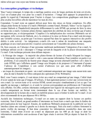 même selon que vous soyez une femme ou un homme.
La conception graphique et technique
Vous l’aurez remarqué, le temps des e-mailings austères avec de larges portions de texte est révolu.
Ceci est d’autant plus vrai pour les e-mails d’incitation : l’image doit appuyer la proposition et
guider le regard de l’internaute pour l’inciter à cliquer. Les compositions graphiques sont donc de
plus en plus travaillées afin de maximiser les taux de clics.
Cependant, l’e-mail reste un support délicat pour faire des mises en forme complexes. En effet,
chaque plate-forme de lecture d’e-mails (Webmails comme Gmail, Hotmail, Yahoo ! ou les logiciels
comme Outlook et Thunderbird) interprète différemment le code HTML qui permet de faire la mise
en forme des e-mails. Certaines plates-formes supportent des attributs de mise en forme que d’autres
ne supportent pas, et réciproquement ! Couplées à la multiplication des versions (Webmails sur tel
navigateur, telle version de Outlook, etc.), la création et la mise en forme d’un e-mail sont devenues
une véritable science, au point que l’on trouve aujourd’hui dans les agences interactives des profils
dédiés à cette activité : les intégrateurs e-mails (ils sont à même de transformer une maquette
graphique en un e-mail pouvant être visualisé correctement sur l’ensemble des plates-formes).
Or, bien souvent, en l’absence d’une personne maîtrisant parfaitement l’intégration d’un e-mail, la
technique utilisée est de « découper » l’image servant de maquette et de la placer directement dans
l’e-mail. Cette technique présente deux défauts majeurs :
le blocage des images : la majorité des plates-formes de lecture d’e-mails bloquent les images.
L’internaute reçoit donc un e-mail « vide » sans aucune information. Pour remédier en partie à ce
problème, il est conseillé de fournir pour chaque image un texte alternatif (attribut « alt » dans le
code HTML) qui s’affichera quand l’image sera bloquée et de proposer à l’internaute d’ajouter
l’adresse de l’expéditeur à son carnet d’adresses (ce qui aura pour effet d’afficher
automatiquement les images) ;
un risque de classement en spam : un e-mail contenant uniquement une image sans aucun texte aura
plus de mal à franchir les filtres antispam des opérateurs (FAI, Webmails).
Bref, vous l’aurez compris, il vaut mieux éviter un e-mail ne comportant qu’une image, l’idéal étant
d’avoir autant de texte que d’images. D’ailleurs, il faut également penser à créer une version texte de
son e-mail. La version texte et la version HTML seront envoyées simultanément (c’est ce que l’on
appelle un message « multipart »), et seule la version correspondant aux préférences de l’internaute
sera affichée. En effet, certains internautes configurent leur logiciel de messagerie pour recevoir les
e-mails uniquement au format texte (notamment dans le cas d’une lecture sur mobile). Le
développement de la lecture des e-mails en mobilité pousse aussi à limiter la taille de l’e-mail ; il est
alors recommandé de ne pas dépasser 80 à 100 Ko.
Au-delà des limitations techniques, l’e-mail est en outre un support dont la lecture est parfois
restreinte. Tout d’abord, un grand nombre d’internautes ne lisent leurs e-mails que dans la fenêtre de
prévisualisation de leur logiciel. Ensuite, de nombreux Webmails proposent de la publicité sur leur
interface (dans une colonne à gauche ou à droite du message). Tout cela tend à réduire fortement la
partie visible du message. Il faut donc concentrer les informations essentielles dans une zone
restreinte, l’idéal étant d’avoir un e-mail ne dépassant pas les 600 px de large et dont les
informations essentielles sont au-dessus d’une ligne située à environ 300 px depuis le haut de l’e-
mail.
 