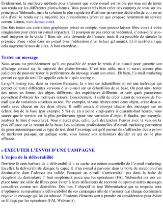 Évidemment, la meilleure méthode pour s’assurer que votre e-mail est lisible par tous est de tester
son rendu sur les différentes plates-formes. Vous pouvez très bien créer des comptes de tests sur les
principaux Webmails, mais la solution la plus rapide est d’utiliser un service dédié afin de voir en un
clin d’œil le rendu sur la majorité des plates-formes (c’est ce que propose notamment un service
comme Litmus, www.litmus.com).
Une fois toutes ces contraintes graphiques prises en compte, vous pouvez laisser libre cours à votre
imagination pour créer un e-mail impactant. Et pourquoi ne pas créer un vidéomail, c’est-à-dire un e-
mail intégrant de la vidéo ? Bien sûr, cela demande de l’astuce, mais il est possible de simuler la
présence d’une vidéo dans un e-mail (via l’utilisation d’un fichier gif animé). Et il semblerait que
cela augmente le taux de clics. À bon entendeur...
Tester un message
Nous avons vu précédemment qu’il est possible de tester le rendu d’un e-mail pour garantir son
affichage correct sur la majorité des plates-formes. C’est très utile, mais il serait encore plus
judicieux de pouvoir tester la performance du message avant son envoi. Eh bien, l’e-mail marketing
permet ce type de test ! On appelle cela le « split testing ».
Le split testing (ou, dans sa version française, le « test sur échantillons ») est une technique qui
permet de tester différentes versions d’un e-mail sur un échantillon de sa base. On peut ainsi tester
des mises en forme, des objets différents, des expéditeurs différents, et voir quels paramètres
permettent d’obtenir les meilleurs retours. Concrètement, il suffit de créer autant de versions de l’e-
mail que de variations soumises au test. Par exemple, si vous hésitez entre deux objets, créez deux e-
mails avec chacun un des deux objets. Il suffit ensuite d’envoyer chacun des messages sur un
échantillon de la base (par exemple 5 %) et, en à peine vingt-quatre à quarante-huit heures, vous
saurez quelle version est la plus performante (pour une variation d’objet, il faudra, par exemple,
analyser le taux d’ouverture). Vous n’aurez plus, enfin, qu’à déclencher l’envoi avec la version la
plus efficace sur le restant de la base. Les solutions professionnelles d’e-mail marketing permettent
de gérer automatiquement ce type de test, dont l’avantage est qu’il permet de s’affranchir des a priori
de marketeur puisque, en quelque sorte, vous laissez vos utilisateurs décider ce qui est le plus
efficace.
EXÉCUTER L’ENVOI D’UNE CAMPAGNE
L’enjeu de la déliverabilité
Derrière le nom barbare de « déliverabilité » se cache une notion essentielle de l’e-mail marketing.
En effet, la déliverabilité désigne la capacité d’un e-mail à parvenir dans la boîte de réception d’un
destinataire dont l’adresse est valide. Pourquoi un e-mail n’arriverait-il pas dans la boîte de
réception du destinataire ? Tout simplement parce que les opérateurs (FAI, Webmails) ont mis en
place toute une série de filtres pour éviter à leurs utilisateurs de recevoir du spam et autres messages
considérés comme non désirables. Dès lors, l’objectif de tout Webmarketeur qui se respecte sera
d’optimiser au maximum la déliverabilité de ses campagnes afin de s’assurer que chaque destinataire
reçoive le message qui lui est adressé. Plusieurs éléments sont à prendre en considération pour éviter
un filtrage par les opérateurs (FAI, Webmails).
 