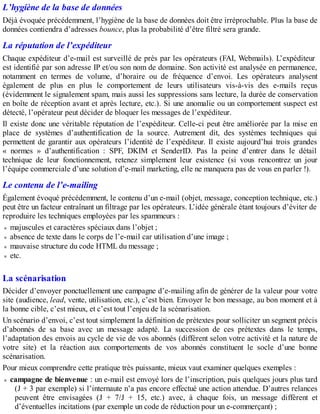 L’hygiène de la base de données
Déjà évoquée précédemment, l’hygiène de la base de données doit être irréprochable. Plus la base de
données contiendra d’adresses bounce, plus la probabilité d’être filtré sera grande.
La réputation de l’expéditeur
Chaque expéditeur d’e-mail est surveillé de près par les opérateurs (FAI, Webmails). L’expéditeur
est identifié par son adresse IP et/ou son nom de domaine. Son activité est analysée en permanence,
notamment en termes de volume, d’horaire ou de fréquence d’envoi. Les opérateurs analysent
également de plus en plus le comportement de leurs utilisateurs vis-à-vis des e-mails reçus
(évidemment le signalement spam, mais aussi les suppressions sans lecture, la durée de conservation
en boîte de réception avant et après lecture, etc.). Si une anomalie ou un comportement suspect est
détecté, l’opérateur peut décider de bloquer les messages de l’expéditeur.
Il existe donc une véritable réputation de l’expéditeur. Celle-ci peut être améliorée par la mise en
place de systèmes d’authentification de la source. Autrement dit, des systèmes techniques qui
permettent de garantir aux opérateurs l’identité de l’expéditeur. Il existe aujourd’hui trois grandes
« normes » d’authentification : SPF, DKIM et SenderID. Pas la peine d’entrer dans le détail
technique de leur fonctionnement, retenez simplement leur existence (si vous rencontrez un jour
l’équipe commerciale d’une solution d’e-mail marketing, elle ne manquera pas de vous en parler !).
Le contenu de l’e-mailing
Également évoqué précédemment, le contenu d’un e-mail (objet, message, conception technique, etc.)
peut être un facteur entraînant un filtrage par les opérateurs. L’idée générale étant toujours d’éviter de
reproduire les techniques employées par les spammeurs :
majuscules et caractères spéciaux dans l’objet ;
absence de texte dans le corps de l’e-mail car utilisation d’une image ;
mauvaise structure du code HTML du message ;
etc.
La scénarisation
Décider d’envoyer ponctuellement une campagne d’e-mailing afin de générer de la valeur pour votre
site (audience, lead, vente, utilisation, etc.), c’est bien. Envoyer le bon message, au bon moment et à
la bonne cible, c’est mieux, et c’est tout l’enjeu de la scénarisation.
Un scénario d’envoi, c’est tout simplement la définition de prétextes pour solliciter un segment précis
d’abonnés de sa base avec un message adapté. La succession de ces prétextes dans le temps,
l’adaptation des envois au cycle de vie de vos abonnés (différent selon votre activité et la nature de
votre site) et la réaction aux comportements de vos abonnés constituent le socle d’une bonne
scénarisation.
Pour mieux comprendre cette pratique très puissante, mieux vaut examiner quelques exemples :
campagne de bienvenue : un e-mail est envoyé lors de l’inscription, puis quelques jours plus tard
(J + 3 par exemple) si l’internaute n’a pas encore effectué une action attendue. D’autres relances
peuvent être envisagées (J + 7/J + 15, etc.) avec, à chaque fois, un message différent et
d’éventuelles incitations (par exemple un code de réduction pour un e-commerçant) ;
 