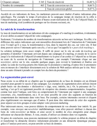 Cliqueurs uniques 5 345 Taux de réactivité 16,48 %
Nombre de commandes 463 Taux de conversion sur clic 8,66 %
Taux de conversion global 0,47 %
Au-delà de ces indicateurs de base, les marketeurs peuvent aussi étudier d’autres indicateurs plus
spécifiques. Par exemple le temps d’activation de la campagne (temps de réaction de la cible à
l’objectif mesuré, par exemple, en nombre d’heures avant réalisation de 20 % de l’objectif final), le
taux de marketing viral (combien de partages sur les réseaux sociaux), etc.
Le suivi de la transformation
Le taux de transformation est un indicateur-clé des campagnes d’e-mailing (à condition, évidemment,
d’avoir défini en amont l’objectif de votre campagne).
Seulement, l’évaluation du nombre de transformations nécessite un bon suivi technique. En effet, à la
différence des autres indicateurs qui sont mesurables directement lors de l’interaction de l’internaute
avec l’e-mail qu’il a reçu, la transformation a lieu, dans la majorité des cas, sur votre site. Il faut
donc pouvoir suivre l’internaute après son clic, c’est ce que l’on appelle le « post-click tracking ».
La solution technique reste assez simple. Il suffit de poser sur le site un code de tracking qui
permettra d’identifier l’internaute arrivant depuis une campagne d’e-mailing, et ensuite de le suivre
jusqu’à la réalisation de l’objectif (éventuellement via la pose d’un cookie si l’objectif ne se fait pas
au cours de la session de navigation de l’internaute ; par exemple l’internaute clique sur une
newsletter, arrive sur le site, consulte quelques pages, puis revient le lendemain et finalise son
achat). Le code de tracking pourra être fourni par le prestataire e-mailing, d’autres fois le prestataire
sera en mesure de s’interfacer directement avec la solution de Web analyse utilisée par le site. Voici
donc un autre élément à prendre en compte lors du choix du prestataire !
La segmentation post-envoi
Nous avons vu au début de ce chapitre que la segmentation de sa base de données est un élément
essentiel pour garantir le succès d’une campagne. Les exemples de segmentation alors utilisée étaient
plutôt basés sur des données « déclaratives » (âge, sexe, intérêts, etc.). Or, la puissance de l’e-
mailing, c’est qu’il est également possible de récupérer des données comportementales, lesquelles,
comme leur nom l’indique, sont liées au comportement de l’internaute par rapport à une campagne
(ouverture, clic, transformation, etc.). Il est ainsi possible de créer des segments en fonction du
comportement des internautes dans votre base. Par exemple, certains internautes ouvrent et cliquent
plus régulièrement vos messages que d’autres. Il peut donc être intéressant de créer des segments
pour séparer ces trois groupes et ainsi adapter votre pression marketing.
Plus intéressant encore, vous pouvez déduire du comportement de vos abonnés leur intérêt. Si, par
exemple, vous envoyez une newsletter multithématique, vous allez pouvoir attribuer à chacun des
liens de votre newsletter un thème, et ainsi savoir le nombre de clics enregistrés pour chaque
utilisateur sur chacun des thèmes. À vous, ensuite, d’utiliser ces données dans vos segments.
En guise de conclusion, nous pouvons maintenant reprendre le schéma proposé en début de chapitre
et transformer la démarche itérative initialement présentée en une démarche dynamique puisque,
grâce à l’analyse post-envoi, on peut enrichir sa base de données.
 