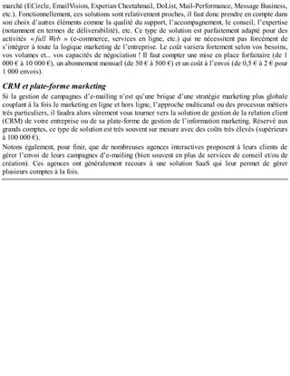 marché (ECircle, EmailVision, Experian Cheetahmail, DoList, Mail-Performance, Message Business,
etc.). Fonctionnellement, ces solutions sont relativement proches, il faut donc prendre en compte dans
son choix d’autres éléments comme la qualité du support, l’accompagnement, le conseil, l’expertise
(notamment en termes de déliverabilité), etc. Ce type de solution est parfaitement adapté pour des
activités « full Web » (e-commerce, services en ligne, etc.) qui ne nécessitent pas forcément de
s’intégrer à toute la logique marketing de l’entreprise. Le coût variera fortement selon vos besoins,
vos volumes et... vos capacités de négociation ! Il faut compter une mise en place forfaitaire (de 1
000 € à 10 000 €), un abonnement mensuel (de 50 € à 500 €) et un coût à l’envoi (de 0,5 € à 2 € pour
1 000 envois).
CRM et plate-forme marketing
Si la gestion de campagnes d’e-mailing n’est qu’une brique d’une stratégie marketing plus globale
couplant à la fois le marketing en ligne et hors ligne, l’approche multicanal ou des processus métiers
très particuliers, il faudra alors sûrement vous tourner vers la solution de gestion de la relation client
(CRM) de votre entreprise ou de sa plate-forme de gestion de l’information marketing. Réservé aux
grands comptes, ce type de solution est très souvent sur mesure avec des coûts très élevés (supérieurs
à 100 000 €).
Notons également, pour finir, que de nombreuses agences interactives proposent à leurs clients de
gérer l’envoi de leurs campagnes d’e-mailing (bien souvent en plus de services de conseil et/ou de
création). Ces agences ont généralement recours à une solution SaaS qui leur permet de gérer
plusieurs comptes à la fois.
 