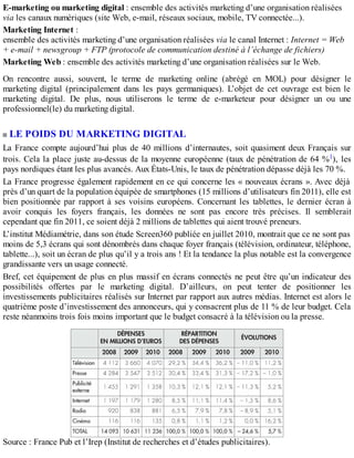 E-marketing ou marketing digital : ensemble des activités marketing d’une organisation réalisées
via les canaux numériques (site Web, e-mail, réseaux sociaux, mobile, TV connectée...).
Marketing Internet :
ensemble des activités marketing d’une organisation réalisées via le canal Internet : Internet = Web
+ e-mail + newsgroup + FTP (protocole de communication destiné à l’échange de fichiers)
Marketing Web : ensemble des activités marketing d’une organisation réalisées sur le Web.
On rencontre aussi, souvent, le terme de marketing online (abrégé en MOL) pour désigner le
marketing digital (principalement dans les pays germaniques). L’objet de cet ouvrage est bien le
marketing digital. De plus, nous utiliserons le terme de e-marketeur pour désigner un ou une
professionnel(le) du marketing digital.
LE POIDS DU MARKETING DIGITAL
La France compte aujourd’hui plus de 40 millions d’internautes, soit quasiment deux Français sur
trois. Cela la place juste au-dessus de la moyenne européenne (taux de pénétration de 64 %1), les
pays nordiques étant les plus avancés. Aux États-Unis, le taux de pénétration dépasse déjà les 70 %.
La France progresse également rapidement en ce qui concerne les « nouveaux écrans ». Avec déjà
près d’un quart de la population équipée de smartphones (15 millions d’utilisateurs fin 2011), elle est
bien positionnée par rapport à ses voisins européens. Concernant les tablettes, le dernier écran à
avoir conquis les foyers français, les données ne sont pas encore très précises. Il semblerait
cependant que fin 2011, ce soient déjà 2 millions de tablettes qui aient trouvé preneurs.
L’institut Médiamétrie, dans son étude Screen360 publiée en juillet 2010, montrait que ce ne sont pas
moins de 5,3 écrans qui sont dénombrés dans chaque foyer français (télévision, ordinateur, téléphone,
tablette...), soit un écran de plus qu’il y a trois ans ! Et la tendance la plus notable est la convergence
grandissante vers un usage connecté.
Bref, cet équipement de plus en plus massif en écrans connectés ne peut être qu’un indicateur des
possibilités offertes par le marketing digital. D’ailleurs, on peut tenter de positionner les
investissements publicitaires réalisés sur Internet par rapport aux autres médias. Internet est alors le
quatrième poste d’investissement des annonceurs, qui y consacrent plus de 11 % de leur budget. Cela
reste néanmoins trois fois moins important que le budget consacré à la télévision ou la presse.
Source : France Pub et l’Irep (Institut de recherches et d’études publicitaires).
 