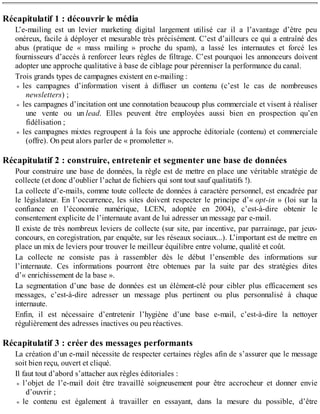 Récapitulatif 1 : découvrir le média
L’e-mailing est un levier marketing digital largement utilisé car il a l’avantage d’être peu
onéreux, facile à déployer et mesurable très précisément. C’est d’ailleurs ce qui a entraîné des
abus (pratique de « mass mailing » proche du spam), a lassé les internautes et forcé les
fournisseurs d’accès à renforcer leurs règles de filtrage. C’est pourquoi les annonceurs doivent
adopter une approche qualitative à base de ciblage pour pérenniser la performance du canal.
Trois grands types de campagnes existent en e-mailing :
les campagnes d’information visent à diffuser un contenu (c’est le cas de nombreuses
newsletters) ;
les campagnes d’incitation ont une connotation beaucoup plus commerciale et visent à réaliser
une vente ou un lead. Elles peuvent être employées aussi bien en prospection qu’en
fidélisation ;
les campagnes mixtes regroupent à la fois une approche éditoriale (contenu) et commerciale
(offre). On peut alors parler de « promoletter ».
Récapitulatif 2 : construire, entretenir et segmenter une base de données
Pour construire une base de données, la règle est de mettre en place une véritable stratégie de
collecte (et donc d’oublier l’achat de fichiers qui sont tout sauf qualitatifs !).
La collecte d’e-mails, comme toute collecte de données à caractère personnel, est encadrée par
le législateur. En l’occurrence, les sites doivent respecter le principe d’« opt-in » (loi sur la
confiance en l’économie numérique, LCEN, adoptée en 2004), c’est-à-dire obtenir le
consentement explicite de l’internaute avant de lui adresser un message par e-mail.
Il existe de très nombreux leviers de collecte (sur site, par incentive, par parrainage, par jeux-
concours, en coregistration, par enquête, sur les réseaux sociaux...). L’important est de mettre en
place un mix de leviers pour trouver le meilleur équilibre entre volume, qualité et coût.
La collecte ne consiste pas à rassembler dès le début l’ensemble des informations sur
l’internaute. Ces informations pourront être obtenues par la suite par des stratégies dites
d’« enrichissement de la base ».
La segmentation d’une base de données est un élément-clé pour cibler plus efficacement ses
messages, c’est-à-dire adresser un message plus pertinent ou plus personnalisé à chaque
internaute.
Enfin, il est nécessaire d’entretenir l’hygiène d’une base e-mail, c’est-à-dire la nettoyer
régulièrement des adresses inactives ou peu réactives.
Récapitulatif 3 : créer des messages performants
La création d’un e-mail nécessite de respecter certaines règles afin de s’assurer que le message
soit bien reçu, ouvert et cliqué.
Il faut tout d’abord s’attacher aux règles éditoriales :
l’objet de l’e-mail doit être travaillé soigneusement pour être accrocheur et donner envie
d’ouvrir ;
le contenu est également à travailler en essayant, dans la mesure du possible, d’être
 