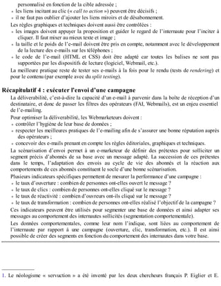personnalisé en fonction de la cible adressée ;
les liens incitant au clic (« call to action ») peuvent être décisifs ;
il ne faut pas oublier d’ajouter les liens miroirs et de désabonnement.
Les règles graphiques et techniques doivent aussi être contrôlées :
les images doivent appuyer la proposition et guider le regard de l’internaute pour l’inciter à
cliquer. Il faut mixer au mieux texte et image ;
la taille et le poids de l’e-mail doivent être pris en compte, notamment avec le développement
de la lecture des e-mails sur les téléphones ;
le code de l’e-mail (HTML et CSS) doit être adapté car toutes les balises ne sont pas
supportées par les dispositifs de lecture (logiciel, Webmail, etc.).
La meilleure pratique reste de tester ses e-mails à la fois pour le rendu (tests de rendering) et
pour le contenu (par exemple avec du split testing).
Récapitulatif 4 : exécuter l’envoi d’une campagne
La déliverabilité, c’est-à-dire la capacité d’un e-mail à parvenir dans la boîte de réception d’un
destinataire, et donc de passer les filtres des opérateurs (FAI, Webmails), est un enjeu essentiel
de l’e-mailing.
Pour optimiser la déliverabilité, les Webmarketeurs doivent :
contrôler l’hygiène de leur base de données ;
respecter les meilleures pratiques de l’e-mailing afin de s’assurer une bonne réputation auprès
des opérateurs ;
concevoir des e-mails prenant en compte les règles éditoriales, graphiques et techniques.
La scénarisation d’envoi permet à un e-marketeur de définir des prétextes pour solliciter un
segment précis d’abonnés de sa base avec un message adapté. La succession de ces prétextes
dans le temps, l’adaptation des envois au cycle de vie des abonnés et la réaction aux
comportements de ces abonnés constituent le socle d’une bonne scénarisation.
Plusieurs indicateurs spécifiques permettent de mesurer la performance d’une campagne :
le taux d’ouverture : combien de personnes ont-elles ouvert le message ?
le taux de clics : combien de personnes ont-elles cliqué sur le message ?
le taux de réactivité : combien d’ouvreurs ont-ils cliqué sur le message ?
le taux de transformation : combien de personnes ont-elles réalisé l’objectif de la campagne ?
Ces indicateurs peuvent être utilisés pour segmenter une base de données et ainsi adapter ses
messages au comportement des internautes sollicités (segmentation comportementale).
Les données comportementales, comme leur nom l’indique, sont liées au comportement de
l’internaute par rapport à une campagne (ouverture, clic, transformation, etc.). Il est ainsi
possible de créer des segments en fonction du comportement des internautes dans votre base.
____________
1. Le néologisme « servuction » a été inventé par les deux chercheurs français P. Eiglier et E.
 