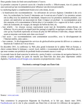 Deux grandes lames de fond sont actuellement à l’œuvre.
La première concerne le pouvoir accru du « bouche-à-oreille ». Effectivement, rien n’a jamais été
aussi puissant qu’une recommandation pour influencer une décision personnelle.
Le marketing digital a complètement bouleversé cette donne, de par :
la banalisation des recommandations : les utilisateurs de services digitaux s’attendent à des avis
tiers, les recherchent, les lisent (3 internautes sur 4 avant un acte d’achat1). Les premiers acteurs
ont eu eBay avec les notations de marchands, Amazon avec les premières notations produits ; ces
acteurs ont matérialisé un mouvement de fond. L’impact est profond : la recommandation peut
être anonyme, et le consommateur n’hésite plus à s’en remettre à la « sagesse de la foule » pour le
choix de restaurants, de voyages, de marques de ballon de foot, etc.
leur échelle : les réseaux sociaux représentent avant tout de formidables plates-formes de
diffusion. Un avis positif ou négatif peut être partagé et amplifié en quelques secondes. Pour n’en
citer qu’un, Facebook représente un réseau de plus de 800 millions d’individus, chaque individu
ayant en moyenne cent trente amis dans son réseau2 ;
leur accès : ces recommandations sont constamment accessibles, avec le développement de
l’Internet mobile, entre autres ;
leur contexte : le développement des services de géolocalisation permet de délivrer ce contenu en
fonction de l’endroit où l’on se trouve.
En décembre 2011, la conférence Le Web, plus grand événement de la sphère Web en Europe, a
choisi comme thème le triptyque « social, local, mobile » (couramment abrégé en SoLoMo), preuve
que nous sommes aux prémices de profonds bouleversements encore à venir.
La seconde lame de fond concerne la notion de « porte d’entrée » en termes de navigation Internet. Le
schéma ci-après indique les parts de marché aux États-Unis des deux plus importantes entités
digitales, Facebook.com et Google.com, mesurées en proportion des visites.
Facebook a rattrapé Google aux États-Unis
Source : www.sai.com.
Vous constaterez la progression fulgurante de Facebook, et le fait que, depuis mars 2010,
Facebook.com est le site le plus consulté aux États-Unis et devient LA référence de navigation –
 