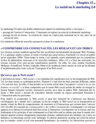 Chapitre 12
Le social ou le marketing 2.0
Le marketing 2.0 opère une double mutation par rapport au marketing online « classique » :
passage de l’action à l’interaction : l’internaute est replacé au cœur de la démarche marketing ;
passage du site au réseau : la création de valeur ne s’opère plus seulement sur le site, mais sur un
réseau de sites.
Ces mutations offrent de nouvelles perspectives pour le e-marketeur.
COMPRENDRE LES COMMUNAUTÉS, LES RÉSEAUX ET LES TRIBUS
Les réseaux sociaux semblent aujourd’hui être un élément incontournable du paysage Web. Pourtant,
il y a quelques années à peine, le terme n’existait pas (pour preuve, Facebook n’a ouvert au public
qu’en septembre 2006). Entre-temps le terme s’est répandu, repris notamment par les journalistes
avides de phénomènes nouveaux et de nouvelles tendances. Mais s’il y a bien une nouveauté, les
réseaux sociaux n’en sont qu’une manifestation partielle. En effet, les sites comme Facebook,
MySpace, FriendFeed, Twitter, LinkedIn, Orkut et de nombreux autres encore ne sont qu’un élément
d’un phénomène plus vaste, celui de l’émergence d’un Web social.
Qu’est-ce que le Web social ?
L’utilisation du terme « Web social » s’est répandue très rapidement avec le développement du Web
2.0, les deux termes se confondant parfois. Pourtant il s’agit bien de deux concepts différents, même
s’ils sont très liés. En effet, il faut prendre ici le terme social dans l’acception « relatif à la vie des
hommes en société3 » et donc comprendre que le terme Web social permet de mettre en exergue le
facteur humain (structure sociale, interaction sociale, etc.) dans la sphère Web. Autrement dit, le
terme « Web social » permet de considérer Internet comme un espace participant fortement à
l’interaction entre les personnes.
Pour étudier et comprendre le Web social, il peut être instructif de s’intéresser aux théories
sociologiques du « monde réel » puisque, en fin de compte, le Web social est la transposition au
monde virtuel du Web de comportements, de structures et d’interactions qui existent dans l’univers
réel. En effet, les concepts de « réseau social », de « tribu » ou encore de « communauté » ne sont pas
apparus avec Internet et existaient déjà bien avant. L’interaction s’est déportée sur le réseau, mais les
fondements et les principes d’une communauté ou d’une tribu sont les mêmes que dans le monde réel.
Internet apporte certains changements (anonymat, distance, multiplication des identités, etc.) mais, en
définitive, la mécanique sociale reste inchangée. Il subsiste néanmoins un piège qui serait de penser
que les mondes virtuel et réel sont purement hermétiques. Au contraire, les interactions peuvent se
 