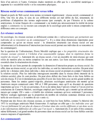 faire d’un univers à l’autre. Certaines études montrent en effet que la « sociabilité numérique »
augmente la « sociabilité réelle » et les rencontres physiques.
Réseau social versus communauté versus tribu
Quand on parle de Web social, trois termes reviennent régulièrement : réseau social, communauté et
tribu. Une fois de plus, le sens de ces différents termes est mal défini du fait, notamment, de
problèmes d’adaptation des termes anglo-saxons (par exemple, de par l’histoire et la culture
américaines, le terme français de « communauté » ne traduit pas nécessairement la réalité du terme
anglais « community »). Le recours aux concepts de la sociologie peut aider à mieux comprendre la
différence entre ces concepts.
Les réseaux sociaux
En sociologie, les réseaux sociaux se définissent comme des « infrastructures qui permettent aux
individus de se rencontrer ou de communiquer4 ». Il y a donc deux dimensions importantes pour
comprendre ce qu’est un réseau social : la dimension structurale (un réseau social est une
infrastructure) et la dimension d’interaction (un réseau social permet aux individus de se rencontrer et
de communiquer).
Sur la question de l’infrastructure, Pierre Mercklé explique que « les propriétés structurales des
réseaux sociaux existent à l’échelon d’un sousensemble typique, dont la répétition forme la
totalité du réseau5 ». Autrement dit, un réseau social, c’est un ensemble de mini-réseaux qui sont
reliés de manière plus ou moins complexe les uns aux autres. Les liens sociaux sont des éléments
essentiels dans la structuration du réseau.
La nature de ces liens permet de comprendre la dimension d’interaction propre au réseau social. En
effet, dans un réseau social, ce qui relie les individus, ce sont les interactions sociales. On peut ainsi
parler de « distance entre deux individus » dans un réseau social en prenant en compte l’intensité de
la relation sociale. Plus les individus interagissent ensemble dans le réseau (forte intensité de la
relation sociale), plus ils sont proches. On peut alors définir des liens forts et des liens faibles au
sein du réseau. Il n’est évidemment pas possible d’avoir des liens forts avec un très grand nombre de
personnes. Dans les années quatre-vingt-dix, plusieurs sociologues américains ont montré qu’un
Américain moyen connaissait entre 300 et 3 000 personnes, mais qu’il ne discutait de questions
importantes qu’avec 1 % de ces personnes. Il en va de même dans l’univers virtuel si l’on en croit les
conclusions de Cameron Marlow, sociologue employé par Facebook, qui a montré qu’un utilisateur
moyen qui compte 150 « amis » n’établit des relations soutenues qu’avec seulement 5 personnes.
Marlow souligne également que la proportion du nombre de relations soutenues diminue avec la
taille de son réseau (i. e. le nombre de ses « amis »).
Pourtant une des forces des réseaux sociaux, ce sont bien les liens faibles, comme l’a théorisé dès
1973 le sociologue américain Mark Granovetter. Il explique en effet que « les individus avec qui
l’on est faiblement lié ont plus de chances d’évoluer dans des cercles différents et ont donc accès
à des informations différentes de celles que l’on reçoit ». Autrement dit, il est utile d’être connecté,
même faiblement, à un grand nombre de personnes dans un réseau social car les liens faibles sont des
sources majeures d’opportunités.
Les communautés
 