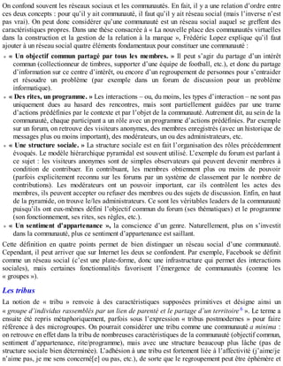 On confond souvent les réseaux sociaux et les communautés. En fait, il y a une relation d’ordre entre
ces deux concepts : pour qu’il y ait communauté, il faut qu’il y ait réseau social (mais l’inverse n’est
pas vrai). On peut donc considérer qu’une communauté est un réseau social auquel se greffent des
caractéristiques propres. Dans une thèse consacrée à « La nouvelle place des communautés virtuelles
dans la construction et la gestion de la relation à la marque », Frédéric Lopez explique qu’il faut
ajouter à un réseau social quatre éléments fondamentaux pour constituer une communauté :
« Un objectif commun partagé par tous les membres. » Il peut s’agir du partage d’un intérêt
commun (collectionneur de timbres, supporter d’une équipe de football, etc.), et donc du partage
d’information sur ce centre d’intérêt, ou encore d’un regroupement de personnes pour s’entraider
et résoudre un problème (par exemple dans un forum de discussion pour un problème
informatique).
« Des rites, un programme. » Les interactions – ou, du moins, les types d’interaction – ne sont pas
uniquement dues au hasard des rencontres, mais sont partiellement guidées par une trame
d’actions prédéfinies par le contexte et par l’objet de la communauté. Autrement dit, au sein de la
communauté, chaque participant a un rôle avec un programme d’actions prédéfinies. Par exemple
sur un forum, on retrouve des visiteurs anonymes, des membres enregistrés (avec un historique de
messages plus ou moins important), des modérateurs, un ou des administrateurs, etc.
« Une structure sociale. » La structure sociale est en fait l’organisation des rôles précédemment
évoqués. Le modèle hiérarchique pyramidal est souvent utilisé. L’exemple du forum est parlant à
ce sujet : les visiteurs anonymes sont de simples observateurs qui peuvent devenir membres à
condition de contribuer. En contribuant, les membres obtiennent plus ou moins de pouvoir
(parfois explicitement reconnu sur les forums par un système de classement par le nombre de
contributions). Les modérateurs ont un pouvoir important, car ils contrôlent les actes des
membres, ils peuvent accepter ou refuser des membres ou des sujets de discussion. Enfin, en haut
de la pyramide, on trouve le/les administrateurs. Ce sont les véritables leaders de la communauté
puisqu’ils ont eux-mêmes défini l’objectif commun du forum (ses thématiques) et le programme
(son fonctionnement, ses rites, ses règles, etc.).
« Un sentiment d’appartenance », la conscience d’un genre. Naturellement, plus on s’investit
dans la communauté, plus ce sentiment d’appartenance est saillant.
Cette définition en quatre points permet de bien distinguer un réseau social d’une communauté.
Cependant, il peut arriver que sur Internet les deux se confondent. Par exemple, Facebook se définit
comme un réseau social (c’est une plate-forme, donc une infrastructure qui permet des interactions
sociales), mais certaines fonctionnalités favorisent l’émergence de communautés (comme les
« groupes »).
Les tribus
La notion de « tribu » renvoie à des caractéristiques supposées primitives et désigne ainsi un
« groupe d’individus rassemblés par un lien de parenté et le partage d’un territoire 6 ». Le terme a
ensuite été repris métaphoriquement, parfois sous l’expression « tribus postmodernes » pour faire
référence à des microgroupes. On pourrait considérer une tribu comme une communauté a minima :
on retrouve en effet dans la tribu de nombreuses caractéristiques de la communauté (objectif commun,
sentiment d’appartenance, rite/programme), mais avec une structure beaucoup plus lâche (pas de
structure sociale bien déterminée). L’adhésion à une tribu est fortement liée à l’affectivité (j’aime/je
n’aime pas, je me sens concerné[e] ou pas, etc.), de sorte que le regroupement peut être éphémère et
 