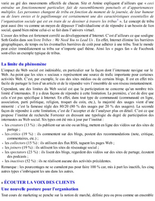 varie au gré des mouvements affectifs de chacun. Sitz et Amine expliquent d’ailleurs que « ceci
entraîne un fonctionnement particulier, fait de rassemblements ponctuels et d’appartenances
multiples. Les personnes changent de tribu en fonction du moment de la journée, de leur humeur
ou de leurs envies et le papillonnage est certainement une des caractéristiques essentielles de
l’organisation sociale qui est en train de se dessiner à travers les tribus7 ». Le concept de tribu
peut aussi être vu comme un moyen de dépasser l’individualisme et de répondre à un besoin de lien
social, quand bien même celui-ci se fait dans l’univers virtuel.
L’essor des tribus est fortement corrélé au développement d’Internet. C’est d’ailleurs ce que souligne
Seth Godin dans son livre Tribes : We Need You to Lead Us . En effet, Internet élimine les barrières
géographiques, de temps ou les éventuelles barrières de coût pour adhérer à une tribu. Tout le monde
peut créer immédiatement sa tribu sur n’importe quel thème. Ainsi les « pages fan » de Facebook
sont-elles un exemple typique de tribus.
La limite du phénomène
L’impact du Web social est indéniable, en particulier sur la façon dont l’internaute navigue sur le
Web. Au point que les sites « sociaux » représentent une source de trafic importante pour certaines
activités Web. C’est, par exemple, le cas des sites médias ou de certains blogs. Il est en effet très
facile de partager le lien d’un article et de le répandre vers l’ensemble de son réseau instantanément.
Cependant, une des limites du Web social est que la participation ne concerne qu’un nombre très
limité d’internautes. Il y a deux façons de répondre à cette limitation. La première, c’est de dire que
cela n’est pas spécifique à Internet. En effet, dans tout type de communauté (communauté en ligne,
association, parti politique, religion, troquet du coin, etc.), la majorité des usages vient d’une
minorité : c’est la fameuse règle des 80/20 (80 % des usages par 20 % des usagers). La seconde
façon de répondre à cette limitation, c’est de l’accepter et de l’analyser plus en détail. C’est ce que
propose l’institut de recherche Forrester en dressant une typologie du degré de participation des
internautes au Web social. Six types ont été mis à jour par l’institut :
les creators (13 %) : ils publient sur un site ou un blog, mettent en ligne des vidéos sur des sites de
partage ;
les critics (19 %) : ils commentent sur des blogs, postent des recommandations (note, critique,
commentaires, etc.) ;
les collectors (15 %) : ils utilisent des flux RSS, taguent les pages Web ;
les joiners (19 %) : ils utilisent les sites de réseautage social ;
les spectators (23 %) : ils lisent des blogs, regardent des vidéos sur des sites de partage, écoutent
des podcasts ;
les inactives (52 %) : ils ne réalisent aucune des activités précédentes.
Remarque : les pourcentages ne se cumulent pas pour faire 100 % car, mis à part les inactifs, les cinq
autres types s’imbriquent les uns dans les autres.
ÉCOUTER LA VOIX DES CLIENTS
Une nouvelle posture pour l’organisation
Tout cours de marketing se penche sur la notion de marché, définie peu ou prou comme un ensemble
 