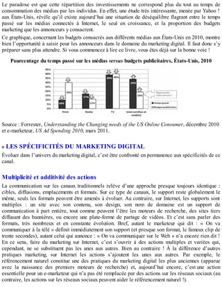 Le paradoxe est que cette répartition des investissements ne correspond plus du tout au temps de
consommation des médias par les individus. En effet, une étude très intéressante, menée par Yahoo !
aux États-Unis, révèle qu’il existe aujourd’hui une situation de déséquilibre flagrant entre le temps
passé sur les médias connectés à Internet, le seul en croissance, et la proportion des budgets
marketing que les annonceurs y consacrent.
Ce graphique, concernant les budgets consacrés aux différents médias aux États-Unis en 2010, montre
bien l’opportunité à saisir pour les annonceurs dans le domaine du marketing digital. Il faut donc s’y
préparer sans plus attendre. Si vous commencez à lire ce livre, vous êtes déjà sur la bonne voie !
Pourcentage du temps passé sur les médias versus budgets publicitaires, États-Unis, 2010
Source : Forrester, Understanding the Changing needs of the US Online Consumer, décembre 2010
et e-marketeur, US Ad Spending 2010, mars 2011.
LES SPÉCIFICITÉS DU MARKETING DIGITAL
Évoluer dans l’univers du marketing digital, c’est être confronté en permanence aux spécificités de ce
canal.
Multiplicité et additivité des actions
La communication sur les canaux traditionnels relève d’une approche presque toujours identique :
cibles, diffusions, emplacements et formats. Sur ce type de canaux, le support reste globalement le
même, seuls les formats peuvent être amenés à évoluer. Au contraire, sur Internet, les supports sont
multiples : un site avec son contenu, son design, son nom de domaine est un support de
communication à part entière, tout comme peuvent l’être les moteurs de recherche, des sites tiers
diffusant des bannières, ou encore une plate-forme de partage de vidéos. Et c’est sans parler des
formats, très nombreux et en constante évolution. Bref, autant le marketeur qui dit : « On va
communiquer à la télé » définit immédiatement son support (et presque son format, le fameux clip de
trente secondes), autant celui qui annonce : « On va communiquer sur le Web » n’a encore rien dit !
En ce sens, faire du marketing sur Internet, c’est s’ouvrir à des actions multiples et variées qui,
cependant, ne se substituent pas les unes aux autres. Bien au contraire ! À la différence d’autres
pratiques marketing, sur Internet les actions s’ajoutent les unes aux autres. Par exemple, le
référencement naturel constitue une des pratiques du marketing digital les plus anciennes (apparue
avec la naissance des premiers moteurs de recherche) et, aujourd’hui encore, c’est une action
essentielle pour un e-marketeur qui n’a pas été remplacée par des actions sur les réseaux sociaux (au
contraire, les actions sur les réseaux sociaux peuvent aider le référencement naturel !).
 