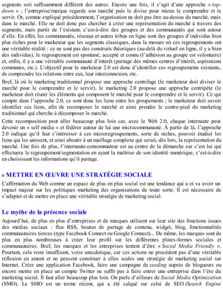 segments soit suffisamment différent des autres. Encore une fois, il s’agit d’une approche « top-
down » ; l’entreprise/marque regarde son marché puis le divise pour mieux le comprendre et le
servir. Or, comme expliqué précédemment, l’organisation ne doit pas être au-dessus du marché, mais
dans le marché. Elle ne doit donc pas chercher à créer une représentation du marché à travers des
segments, mais partir de l’existant, c’est-à-dire des groupes et des communautés qui sont autour
d’elle. En effet, les communautés, réseaux et autres tribus en ligne sont des groupes d’individus bien
plus riches pour le marketeur que les segments classiques, dans la mesure où ces regroupements ont
une véritable réalité : ce ne sont pas des construits théoriques (au-delà du virtuel en ligne, il y a bien
des individus), le regroupement est spontané, accepté et connu (l’adhésion au groupe est volontaire)
et, enfin, il y a une véritable communauté d’intérêt (partage des mêmes centres d’intérêt, aspirations
communes, etc.). L’objectif pour le marketeur 2.0 est donc d’identifier ces regroupements existants,
de comprendre les relations entre eux, leur interconnexion, etc.
Bref, là où le marketing traditionnel propose une approche centrifuge (le marketeur doit diviser le
marché pour le comprendre et le servir), le marketing 2.0 propose une approche centripète (le
marketeur doit réunir les éléments qui composent le marché pour le comprendre et le servir). Ce qui
compte dans l’approche 2.0, ce sont donc les liens entre les groupements ; le marketeur doit savoir
identifier ces liens, afin de recomposer le marché et ainsi prendre le contre-pied du marketing
traditionnel qui cherche à décomposer le marché.
Cette recomposition peut aller beaucoup plus loin car, avec le Web 2.0, chaque internaute peut
devenir un « self média » et fédérer autour de lui une microcommunauté. À partir de là, l’approche
2.0 indique qu’il faut s’intéresser à ces microregroupements, sorte de niches, pouvoir étudier les
liens qui les unissent, et ainsi aboutir à un maillage complexe qui serait, dès lors, la représentation du
marché. Une fois de plus, l’internaute-consommateur est au centre de la démarche car c’est lui qui
effectuera le regroupement/segmentation en ayant la maîtrise de son identité numérique, c’est-à-dire
en choisissant les informations qu’il partage.
METTRE EN ŒUVRE UNE STRATÉGIE SOCIALE
L’affirmation du Web comme un espace de plus en plus social est une tendance qui a et va avoir un
impact majeur sur les politiques marketing des organisations de toute sorte. Il est nécessaire de
s’adapter et de mettre en place une véritable stratégie de marketing social.
Le mythe de la présence sociale
Aujourd’hui, de plus en plus d’entreprises et de marques utilisent sur leur site des fonctions issues
des médias sociaux : flux RSS, bouton de partage de contenu, widget, blog, fonctionnalités
communautaires tierces (type Facebook Connect ou Google Connect)... De même, les marques sont de
plus en plus nombreuses à créer leur profil sur les différentes plates-formes sociales et
communautaires. Bref, les marques et les entreprises tentent d’être « Social Media Friendly ».
Pourtant, cela reste insuffisant, voire anecdotique, car ces actions ne procèdent pas d’une véritable
réflexion en amont et ne peuvent constituer à elles seules une stratégie de marketing social sur
Internet. Créer une application Facebook, faire une campagne de seeding auprès de blogueurs ou
encore mettre en place un compte Twitter ne suffit pas à faire entrer une entreprise dans l’ère du
marketing social. Il faut aller beaucoup plus loin. On parle d’ailleurs de Social Media Optimization
(SMO). Le SMO est un terme récent, qui a été calqué sur celui de SEO (Search Engine
 