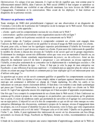 Optimization). Ce calque n’est pas innocent, il s’agit en fait de signifier que, tout comme pour le
référencement naturel (SEO), dans l’univers du Web social (SMO) il faut soigner et optimiser sa
présence afin d’obtenir une visibilité et une efficacité maximum. Les trois leviers du SMO sont
l’engagement, l’animation et la conversation. Mais avant de les déployer, il faut réaliser un
diagnostic de sa présence sociale.
Mesurer sa présence sociale
Toute stratégie de SMO doit préalablement s’appuyer sur une observation et un diagnostic de
l’existant, c’est-à-dire de la présence de l’entreprise ou de la marque sur le Web social. Trois temps
sont nécessaires à cette approche :
clients : quels sont les comportements sociaux de vos clients sur le Web ?
conversation : quelles conversations votre organisation suscite-t-elle en ligne ?
concurrents : quelle est la présence sociale de vos concurrents sur le Web ?
Le premier temps de l’analyse consiste à comprendre comment ses clients sont engagés dans
l’univers du Web social. L’objectif est de qualifier le niveau d’usage du Web social par vos clients.
On peut, pour cela, se baser sur les typologies exposées précédemment (l’échelle de Forrester par
exemple) afin de savoir à quel niveau se situent vos clients. Il peut aussi être intéressant de quantifier
le nombre de clients à chacun des niveaux de l’échelle et de savoir quel est le groupe majoritaire.
Évidemment les stratégies seront très différentes selon que vous avez un maximum d’inactifs ou, au
contraire, une cible cliente constituée majoritairement de joiners ou de collectors. Ainsi un des
objectifs du marketeur sera-t-il de faire « progresser » ces utilisateurs au niveau supérieur de
l’échelle, et non plus seulement de se concentrer sur le déploiement de « technologies sociales ». On
passe alors d’une réflexion du type : « Tiens, il faut que je crée la page de mon entreprise sur
Facebook » à une réflexion d’un niveau supérieur : « Comment puis-je apporter plus de valeur à mes
clients en créant une page Facebook et comment puis-je leur expliquer qu’il est intéressant pour eux
d’utiliser cette page ? »
La question qui se pose est de savoir comment qualifier et quantifier les comportements sociaux de
ses clients sur le Web. La réponse n’est pas simple, même si quelques agences interactives et autres
start-ups ont commencé à défricher ce champ de l’étude marketing. En effet, les outils et les
indicateurs ne sont pas encore clairement définis. Il faut donc s’en remettre à une étude systématique
qui passe par l’écoute, l’observation, le recoupement de ce que font déjà vos clients sur le Web
social. Il s’agit d’une approche encore très empirique où il faut accepter d’apprendre en permanence.
Une fois que l’on a compris le comportement de ses clients dans le Web social, il faut s’intéresser au
contenu qu’ils créent à propos de votre marque et, en particulier, aux conversations qu’ils génèrent.
Sur ce point, il existe de nombreux outils qui permettent de surveiller et d’agréger les conversations
sur un sujet précis. L’objectif ici est à la fois de comprendre ce qui est dit sur votre marque ou votre
entreprise (thématique des discussions, sentiment à propos de la marque, niveau d’engagement dans
les propos, etc.) et d’essayer d’identifier les pics de discussion, voire le buzz, que votre organisation
a suscités : comment cela a-t-il été initié ? Pourquoi cela a-t-il été initié ? Quelle est la grandeur de
l’écho ?, etc. Enfin, il peut également être intéressant de savoir où les discussions ont lieu (blogs
personnels ou réseau de blogs, Facebook ou MySpace, forums ou wikis, recommandation ou note,
etc.).
L’étude de la concurrence est toujours une source importante d’apprentissage, surtout sur le Web où
 