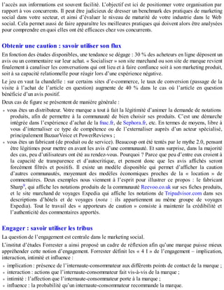 l’accès aux informations est souvent facilité. L’objectif est ici de positionner votre organisation par
rapport à vos concurrents. Il peut être judicieux de dresser un benchmark des pratiques de marketing
social dans votre secteur, et ainsi d’évaluer le niveau de maturité de votre industrie dans le Web
social. Cela permet aussi de faire apparaître les meilleures pratiques qui doivent alors être analysées
pour comprendre en quoi elles ont été efficaces chez vos concurrents.
Obtenir une caution : savoir utiliser son flux
En fonction des études disponibles, une tendance se dégage : 30 % des acheteurs en ligne déposent un
avis ou un commentaire sur leur achat. « Socialiser » son site marchand ou son site de marque revient
finalement à canaliser les conversations qui ont lieu et à faire confiance soit à son marketing produit,
soit à sa capacité relationnelle pour réagir lors d’une expérience négative.
Le jeu en vaut la chandelle : sur certains sites d’e-commerce, le taux de conversion (passage de la
visite à l’achat de l’article en question) augmente de 40 % dans le cas où l’article en question
bénéficie d’un avis positif.
Deux cas de figure se présentent de manière générale :
vous êtes un distributeur. Votre marque a tout à fait la légitimité d’animer la demande de notations
produits, afin de permettre à la communauté de bien choisir ses produits. C’est une démarche
intégrée dans l’expérience d’achat de la fnac.fr, de Sephora.fr, etc. En termes de moyens, libre à
vous d’internaliser ce type de compétence ou de l’externaliser auprès d’un acteur spécialisé,
principalement BazaarVoice et PowerReviews ;
vous êtes un fabricant (de produit ou de service). Beaucoup ont été tentés par le mythe 2.0, pensant
être légitimes pour mettre en avant les avis d’une communauté. Et sans surprise, dans la majorité
des cas, peu d’utilisateurs ont été au rendez-vous. Pourquoi ? Parce que peu d’entre eux croient à
la capacité de transparence et d’autocritique, et pensent donc que les avis affichés seront
forcément filtrés et positifs. Il existe un modèle disponible qui permet d’afficher la caution
d’autres communautés, moyennant des modèles économiques proches de la « location » de
commentaires. Deux exemples nous viennent à l’esprit pour illustrer ce propos : le fabricant
Sharp9, qui affiche les notations produits de la communauté Reevoo.co.uk sur ses fiches produits,
et le site marchand de voyages Expedia qui affiche les notations de Tripadvisor.com dans ses
descriptions d’hôtels et de voyages (nota : ils appartiennent au même groupe de voyages
Expedia). Tout le travail des « apporteurs de caution » consiste à maintenir la crédibilité et
l’authenticité des commentaires apportés.
Engager : savoir utiliser les tribus
La question de l’engagement est centrale dans le marketing social.
L’institut d’études Forrester a ainsi proposé un cadre de réflexion afin qu’une marque puisse mieux
appréhender cette notion d’engagement. Forrester définit les « 4 I » de l’engagement – implication,
interaction, intimité et influence :
implication : présence de l’internaute-consommateur aux différents points de contact de la marque ;
interaction : actions que l’internaute-consommateur fait vis-à-vis de la marque ;
intimité : l’affection que l’internaute-consommateur porte à la marque ;
influence : la probabilité qu’un internaute-consommateur recommande la marque.
 