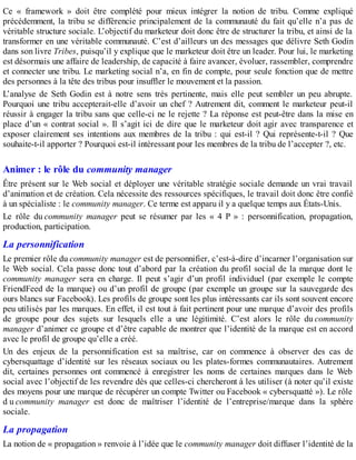 Ce « framework » doit être complété pour mieux intégrer la notion de tribu. Comme expliqué
précédemment, la tribu se différencie principalement de la communauté du fait qu’elle n’a pas de
véritable structure sociale. L’objectif du marketeur doit donc être de structurer la tribu, et ainsi de la
transformer en une véritable communauté. C’est d’ailleurs un des messages que délivre Seth Godin
dans son livre Tribes, puisqu’il y explique que le marketeur doit être un leader. Pour lui, le marketing
est désormais une affaire de leadership, de capacité à faire avancer, évoluer, rassembler, comprendre
et connecter une tribu. Le marketing social n’a, en fin de compte, pour seule fonction que de mettre
des personnes à la tête des tribus pour insuffler le mouvement et la passion.
L’analyse de Seth Godin est à notre sens très pertinente, mais elle peut sembler un peu abrupte.
Pourquoi une tribu accepterait-elle d’avoir un chef ? Autrement dit, comment le marketeur peut-il
réussir à engager la tribu sans que celle-ci ne le rejette ? La réponse est peut-être dans la mise en
place d’un « contrat social ». Il s’agit ici de dire que le marketeur doit agir avec transparence et
exposer clairement ses intentions aux membres de la tribu : qui est-il ? Qui représente-t-il ? Que
souhaite-t-il apporter ? Pourquoi est-il intéressant pour les membres de la tribu de l’accepter ?, etc.
Animer : le rôle du community manager
Être présent sur le Web social et déployer une véritable stratégie sociale demande un vrai travail
d’animation et de création. Cela nécessite des ressources spécifiques, le travail doit donc être confié
à un spécialiste : le community manager. Ce terme est apparu il y a quelque temps aux États-Unis.
Le rôle du community manager peut se résumer par les « 4 P » : personnification, propagation,
production, participation.
La personnification
Le premier rôle du community manager est de personnifier, c’est-à-dire d’incarner l’organisation sur
le Web social. Cela passe donc tout d’abord par la création du profil social de la marque dont le
community manager sera en charge. Il peut s’agir d’un profil individuel (par exemple le compte
FriendFeed de la marque) ou d’un profil de groupe (par exemple un groupe sur la sauvegarde des
ours blancs sur Facebook). Les profils de groupe sont les plus intéressants car ils sont souvent encore
peu utilisés par les marques. En effet, il est tout à fait pertinent pour une marque d’avoir des profils
de groupe pour des sujets sur lesquels elle a une légitimité. C’est alors le rôle du community
manager d’animer ce groupe et d’être capable de montrer que l’identité de la marque est en accord
avec le profil de groupe qu’elle a créé.
Un des enjeux de la personnification est sa maîtrise, car on commence à observer des cas de
cybersquattage d’identité sur les réseaux sociaux ou les plates-formes communautaires. Autrement
dit, certaines personnes ont commencé à enregistrer les noms de certaines marques dans le Web
social avec l’objectif de les revendre dès que celles-ci chercheront à les utiliser (à noter qu’il existe
des moyens pour une marque de récupérer un compte Twitter ou Facebook « cybersquatté »). Le rôle
d u community manager est donc de maîtriser l’identité de l’entreprise/marque dans la sphère
sociale.
La propagation
La notion de « propagation » renvoie à l’idée que le community manager doit diffuser l’identité de la
 
