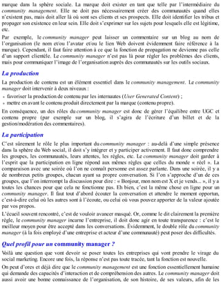 marque dans la sphère sociale. La marque doit exister en tant que telle par l’intermédiaire du
community management. Elle ne doit pas nécessairement créer des communautés quand elles
n’existent pas, mais doit aller là où sont ses clients et ses prospects. Elle doit identifier les tribus et
propager son existence en leur sein. Elle doit s’exprimer sur les sujets pour lesquels elle est légitime,
etc.
Par exemple, le community manager peut laisser un commentaire sur un blog au nom de
l’organisation (le nom et/ou l’avatar et/ou le lien Web doivent évidemment faire référence à la
marque). Cependant, il faut faire attention à ce que la fonction de propagation ne devienne pas celle
d’un support clientèle. Le community manager n’est pas là pour régler les problèmes des clients,
mais pour communiquer l’image de l’organisation auprès des communautés sur les outils sociaux.
La production
La production de contenu est un élément essentiel dans le community management. Le community
manager doit intervenir à deux niveaux :
favoriser la production de contenu par les internautes (User Generated Content) ;
mettre en avant le contenu produit directement par la marque (contenu propre).
En conséquence, un des rôles du community manager est donc de gérer l’équilibre entre UGC et
contenu propre (par exemple sur un blog, il s’agira de l’écriture d’un billet et de la
gestion/modération des commentaires).
La participation
C’est sûrement le rôle le plus important du community manager : au-delà d’une simple présence
dans la sphère du Web social, il doit s’y intégrer et y participer activement. Il faut donc comprendre
les groupes, les communautés, leurs attentes, les règles, etc. Le community manager doit garder à
l’esprit que la participation en ligne répond aux mêmes règles que celles du monde « réel ». La
comparaison avec une soirée où l’on ne connaît personne est assez parlante. Dans une soirée, il y a
de nombreux petits groupes, chacun ayant sa propre conversation. Si l’on s’approche d’un de ces
groupes, que l’on interrompt la discussion pour dire : « Bonjour, mon nom est X et je vends... », il y a
toutes les chances pour que cela ne fonctionne pas. Eh bien, c’est la même chose en ligne pour un
community manager. Il faut tout d’abord écouter la conversation et attendre le moment opportun,
c’est-à-dire celui où les autres sont à l’écoute, ou celui où vous pouvez apporter de la valeur ajoutée
par vos propos.
L’écueil souvent rencontré, c’est de vouloir avancer masqué. Or, comme le dit clairement la première
règle, le community manager incarne l’entreprise, il doit donc agir en toute transparence : c’est le
meilleur moyen pour être accepté dans les conversations. Évidemment, le double rôle du community
manager (à la fois employé d’une entreprise et acteur d’une communauté) peut poser des difficultés.
Quel profil pour un community manager ?
Voilà une question que vont devoir se poser toutes les entreprises qui vont prendre le virage du
social marketing. Encore une fois, la réponse n’est pas toute tracée, tant la fonction est nouvelle.
On peut d’ores et déjà dire que le community management est une fonction essentiellement humaine
qui demande des capacités d’interaction et de compréhension des autres. Le community manager doit
aussi avoir une bonne connaissance de l’organisation, de son histoire, de ses valeurs, afin de les
 