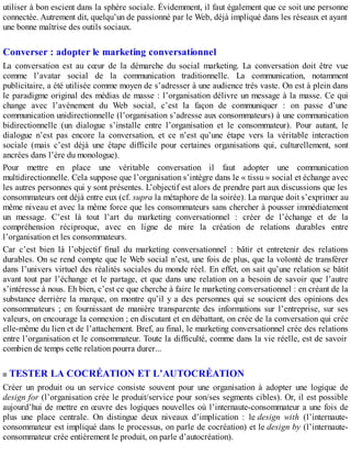utiliser à bon escient dans la sphère sociale. Évidemment, il faut également que ce soit une personne
connectée. Autrement dit, quelqu’un de passionné par le Web, déjà impliqué dans les réseaux et ayant
une bonne maîtrise des outils sociaux.
Converser : adopter le marketing conversationnel
La conversation est au cœur de la démarche du social marketing. La conversation doit être vue
comme l’avatar social de la communication traditionnelle. La communication, notamment
publicitaire, a été utilisée comme moyen de s’adresser à une audience très vaste. On est à plein dans
le paradigme original des médias de masse : l’organisation délivre un message à la masse. Ce qui
change avec l’avènement du Web social, c’est la façon de communiquer : on passe d’une
communication unidirectionnelle (l’organisation s’adresse aux consommateurs) à une communication
bidirectionnelle (un dialogue s’installe entre l’organisation et le consommateur). Pour autant, le
dialogue n’est pas encore la conversation, et ce n’est qu’une étape vers la véritable interaction
sociale (mais c’est déjà une étape difficile pour certaines organisations qui, culturellement, sont
ancrées dans l’ère du monologue).
Pour mettre en place une véritable conversation il faut adopter une communication
multidirectionnelle. Cela suppose que l’organisation s’intègre dans le « tissu » social et échange avec
les autres personnes qui y sont présentes. L’objectif est alors de prendre part aux discussions que les
consommateurs ont déjà entre eux (cf. supra la métaphore de la soirée). La marque doit s’exprimer au
même niveau et avec la même force que les consommateurs sans chercher à pousser immédiatement
un message. C’est là tout l’art du marketing conversationnel : créer de l’échange et de la
compréhension réciproque, avec en ligne de mire la création de relations durables entre
l’organisation et les consommateurs.
Car c’est bien là l’objectif final du marketing conversationnel : bâtir et entretenir des relations
durables. On se rend compte que le Web social n’est, une fois de plus, que la volonté de transférer
dans l’univers virtuel des réalités sociales du monde réel. En effet, on sait qu’une relation se bâtit
avant tout par l’échange et le partage, et que dans une relation on a besoin de savoir que l’autre
s’intéresse à nous. Eh bien, c’est ce que cherche à faire le marketing conversationnel : en créant de la
substance derrière la marque, on montre qu’il y a des personnes qui se soucient des opinions des
consommateurs ; en fournissant de manière transparente des informations sur l’entreprise, sur ses
valeurs, on encourage la connexion ; en discutant et en débattant, on crée de la conversation qui crée
elle-même du lien et de l’attachement. Bref, au final, le marketing conversationnel crée des relations
entre l’organisation et le consommateur. Toute la difficulté, comme dans la vie réelle, est de savoir
combien de temps cette relation pourra durer...
TESTER LA COCRÉATION ET L’AUTOCRÉATION
Créer un produit ou un service consiste souvent pour une organisation à adopter une logique de
design for (l’organisation crée le produit/service pour son/ses segments cibles). Or, il est possible
aujourd’hui de mettre en œuvre des logiques nouvelles où l’internaute-consommateur a une fois de
plus une place centrale. On distingue deux niveaux d’implication : le design with (l’internaute-
consommateur est impliqué dans le processus, on parle de cocréation) et le design by (l’internaute-
consommateur crée entièrement le produit, on parle d’autocréation).
 