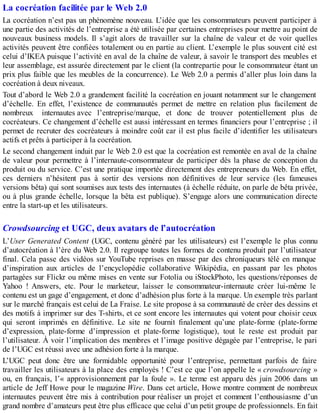 La cocréation facilitée par le Web 2.0
La cocréation n’est pas un phénomène nouveau. L’idée que les consommateurs peuvent participer à
une partie des activités de l’entreprise a été utilisée par certaines entreprises pour mettre au point de
nouveaux business models. Il s’agit alors de travailler sur la chaîne de valeur et de voir quelles
activités peuvent être confiées totalement ou en partie au client. L’exemple le plus souvent cité est
celui d’IKEA puisque l’activité en aval de la chaîne de valeur, à savoir le transport des meubles et
leur assemblage, est assurée directement par le client (la contrepartie pour le consommateur étant un
prix plus faible que les meubles de la concurrence). Le Web 2.0 a permis d’aller plus loin dans la
cocréation à deux niveaux.
Tout d’abord le Web 2.0 a grandement facilité la cocréation en jouant notamment sur le changement
d’échelle. En effet, l’existence de communautés permet de mettre en relation plus facilement de
nombreux internautes avec l’entreprise/marque, et donc de trouver potentiellement plus de
cocréateurs. Ce changement d’échelle est aussi intéressant en termes financiers pour l’entreprise ; il
permet de recruter des cocréateurs à moindre coût car il est plus facile d’identifier les utilisateurs
actifs et prêts à participer à la cocréation.
Le second changement induit par le Web 2.0 est que la cocréation est remontée en aval de la chaîne
de valeur pour permettre à l’internaute-consommateur de participer dès la phase de conception du
produit ou du service. C’est une pratique importée directement des entrepreneurs du Web. En effet,
ces derniers n’hésitent pas à sortir des versions non définitives de leur service (les fameuses
versions bêta) qui sont soumises aux tests des internautes (à échelle réduite, on parle de bêta privée,
ou à plus grande échelle, lorsque la bêta est publique). S’engage alors une communication directe
entre la start-up et les utilisateurs.
Crowdsourcing et UGC, deux avatars de l’autocréation
L’User Generated Content (UGC, contenu généré par les utilisateurs) est l’exemple le plus connu
d’autocréation à l’ère du Web 2.0. Il regroupe toutes les formes de contenu produit par l’utilisateur
final. Cela passe des vidéos sur YouTube reprises en masse par des chroniqueurs télé en manque
d’inspiration aux articles de l’encyclopédie collaborative Wikipédia, en passant par les photos
partagées sur Flickr ou même mises en vente sur Fotolia ou iStockPhoto, les questions/réponses de
Yahoo ! Answers, etc. Pour le marketeur, laisser le consommateur-internaute créer lui-même le
contenu est un gage d’engagement, et donc d’adhésion plus forte à la marque. Un exemple très parlant
sur le marché français est celui de La Fraise. Le site propose à sa communauté de créer des dessins et
des motifs à imprimer sur des T-shirts, et ce sont encore les internautes qui votent pour choisir ceux
qui seront imprimés en définitive. Le site ne fournit finalement qu’une plate-forme (plate-forme
d’expression, plate-forme d’impression et plate-forme logistique), tout le reste est produit par
l’utilisateur. À voir l’implication des membres et l’image positive dégagée par l’entreprise, le pari
de l’UGC est réussi avec une adhésion forte à la marque.
L’UGC peut donc être une formidable opportunité pour l’entreprise, permettant parfois de faire
travailler les utilisateurs à la place des employés ! C’est ce que l’on appelle le « crowdsourcing »
ou, en français, l’« approvisionnement par la foule ». Le terme est apparu dès juin 2006 dans un
article de Jeff Howe pour le magazine Wire. Dans cet article, Howe montre comment de nombreux
internautes peuvent être mis à contribution pour réaliser un projet et comment l’enthousiasme d’un
grand nombre d’amateurs peut être plus efficace que celui d’un petit groupe de professionnels. En fait
 