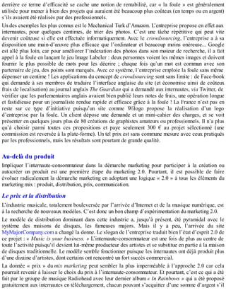 derrière ce terme d’efficacité se cache une notion de rentabilité, car « la foule » est généralement
utilisée pour mener à bien des projets qui auraient été beaucoup plus coûteux (en temps ou en argent)
s’ils avaient été réalisés par des professionnels.
Un des exemples les plus connus est le Mechanical Turk d’Amazon. L’entreprise propose en effet aux
internautes, pour quelques centimes, de trier des photos. C’est une tâche répétitive qui peut vite
devenir coûteuse si elle est effectuée informatiquement. Avec le crowdsourcing, l’entreprise a à sa
disposition une main-d’œuvre plus efficace que l’ordinateur et beaucoup moins onéreuse... Google
est allé plus loin, car pour améliorer l’indexation des photos dans son moteur de recherche, il a fait
appel à la foule en lançant le jeu Image Labeler : deux personnes voient les mêmes images et doivent
fournir le plus possible de mots pour les décrire ; chaque fois qu’un mot est commun avec son
partenaire de jeu, des points sont marqués. Avec ce système, l’entreprise emploie la foule sans même
dépenser un centime ! Les applications du concept de crowdsourcing sont sans limite : de Face-book
qui demande à ses membres de traduire l’interface anglaise du site (et économise ainsi de coûteux
frais de localisation) au journal anglais The Guardian qui a demandé aux internautes, via Twitter, de
vérifier que les parlementaires anglais avaient bien publié leurs notes de frais, une opération longue
et fastidieuse pour un journaliste rendue rapide et efficace grâce à la foule ! La France n’est pas en
reste sur ce type d’initiative puisqu’un site comme Wilogo propose la réalisation d’un logo
d’entreprise par la foule. Un client dépose une demande et un mini-cahier des charges, et se voit
présenter en quelques jours plus de 80 créations de graphistes amateurs ou professionnels. Il n’a plus
qu’à choisir parmi toutes ces propositions et paye seulement 300 € au projet sélectionné (une
commission est reversée à la plate-forme). Un tel prix est sans commune mesure avec ceux pratiqués
par les professionnels, mais les résultats sont pourtant de grande qualité.
Au-delà du produit
Impliquer l’internaute-consommateur dans la démarche marketing pour participer à la création ou
autocréer un produit est une première étape du marketing 2.0. Pourtant, il est possible de faire
évoluer radicalement la démarche marketing en adoptant une logique « 2.0 » à tous les éléments du
marketing mix : produit, distribution, prix, communication.
Le prix et la distribution
L’industrie musicale, totalement bouleversée par l’arrivée d’Internet et de la musique numérique, est
à la recherche de nouveaux modèles. C’est donc un bon champ d’expérimentation du marketing 2.0.
Le modèle de distribution dominant dans cette industrie a, jusqu’à présent, été pyramidal avec le
système des maisons de disques, les fameuses majors. Mais il y a peu, l’arrivée du site
MyMajorCompany.com a changé la donne. Le slogan de l’entreprise traduit bien l’état d’esprit 2.0 de
ce projet : « Music is your business. » L’internaute-consommateur est une fois de plus au centre de
toute l’activité puisqu’il devient lui-même producteur des artistes et se substitue en partie à la maison
de disques traditionnelle. Le modèle semble fonctionner puisque les internautes ont déjà produit plus
d’une dizaine d’artistes, dont certains ont rencontré un fort succès commercial.
La donnée « prix » du mix marketing peut sembler la plus imperméable à l’approche 2.0 car cela
pourrait revenir à laisser le choix du prix à l’internaute-consommateur. Et pourtant, c’est ce qui a été
fait par le groupe de musique Radiohead avec leur dernier album « In Rainbows » qui a été proposé
gratuitement aux internautes en téléchargement, chacun pouvant s’acquitter d’une somme d’argent s’il
 