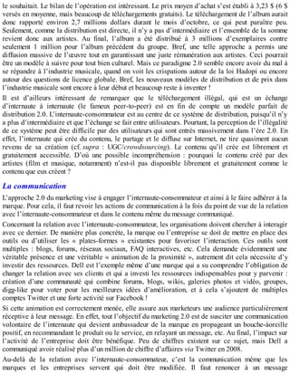 le souhaitait. Le bilan de l’opération est intéressant. Le prix moyen d’achat s’est établi à 3,23 $ (6 $
versés en moyenne, mais beaucoup de téléchargements gratuits). Le téléchargement de l’album aurait
donc rapporté environ 2,7 millions dollars durant le mois d’octobre, ce qui peut paraître peu.
Seulement, comme la distribution est directe, il n’y a pas d’intermédiaire et l’ensemble de la somme
revient donc aux artistes. Au final, l’album a été distribué à 3 millions d’exemplaires contre
seulement 1 million pour l’album précédent du groupe. Bref, une telle approche a permis une
diffusion massive de l’œuvre tout en garantissant une juste rémunération aux artistes. Ceci pourrait
être un modèle à suivre pour tout bien culturel. Mais ce paradigme 2.0 semble encore avoir du mal à
se répandre à l’industrie musicale, quand on voit les crispations autour de la loi Hadopi ou encore
autour des questions de licence globale. Bref, les nouveaux modèles de distribution et de prix dans
l’industrie musicale sont encore à leur début et beaucoup reste à inventer !
Il est d’ailleurs intéressant de remarquer que le téléchargement illégal, qui est un échange
d’internaute à internaute (le fameux peer-to-peer) est en fin de compte un modèle parfait de
distribution 2.0. L’internaute-consommateur est au centre de ce système de distribution, puisqu’il n’y
a plus d’intermédiaire et que l’échange se fait entre utilisateurs. Pourtant, la perception de l’illégalité
de ce système peut être difficile par des utilisateurs qui sont entrés massivement dans l’ère 2.0. En
effet, l’internaute qui crée du contenu, le partage et le diffuse sur Internet, ne tire quasiment aucun
revenu de sa création (cf. supra : UGC/crowdsourcing). Le contenu qu’il crée est librement et
gratuitement accessible. D’où une possible incompréhension : pourquoi le contenu créé par des
artistes (film et musique, notamment) n’est-il pas disponible librement et gratuitement comme le
contenu que eux créent ?
La communication
L’approche 2.0 du marketing vise à engager l’internaute-consommateur et ainsi à le faire adhérer à la
marque. Pour cela, il faut revoir les actions de communication à la fois du point de vue de la relation
avec l’internaute-consommateur et dans le contenu même du message communiqué.
Concernant la relation avec l’internaute-consommateur, les organisations doivent chercher à interagir
avec ce dernier. De manière plus concrète, la marque ou l’entreprise se doit de mettre en place des
outils ou d’utiliser les « plates-formes » existantes pour favoriser l’interaction. Ces outils sont
multiples : blogs, forums, réseaux sociaux, FAQ interactives, etc. Cela demande évidemment une
véritable présence et une véritable « animation de la proximité », autrement dit cela nécessite d’y
investir des ressources. Dell est l’exemple même d’une marque qui a su comprendre l’obligation de
changer la relation avec ses clients et qui a investi les ressources indispensables pour y parvenir :
création d’une communauté qui combine forums, blogs, wikis, galeries photos et vidéo, groupes,
digg-like pour voter pour les meilleures idées d’amélioration, et à cela s’ajoutent de multiples
comptes Twitter et une forte activité sur Facebook !
Si cette animation est correctement menée, elle assure aux marketeurs une audience particulièrement
réceptive à leur message. En effet, tout l’objectif du marketing 2.0 est de susciter une communication
volontaire de l’internaute qui devient ambassadeur de la marque en propageant un bouche-àoreille
positif, en recommandant le produit ou le service, en relayant un message, etc. Au final, l’impact sur
l’activité de l’entreprise doit être bénéfique. Peu de chiffres existent sur ce sujet, mais Dell a
communiqué avoir réalisé plus d’un million de chiffre d’affaires via Twitter en 2008.
Au-delà de la relation avec l’internaute-consommateur, c’est la communication même que les
marques et les entreprises servent qui doit être modifiée. Il faut renoncer à un message
 