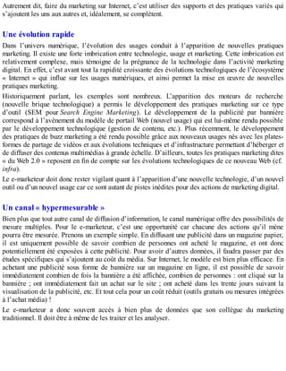 Autrement dit, faire du marketing sur Internet, c’est utiliser des supports et des pratiques variés qui
s’ajoutent les uns aux autres et, idéalement, se complètent.
Une évolution rapide
Dans l’univers numérique, l’évolution des usages conduit à l’apparition de nouvelles pratiques
marketing. Il existe une forte imbrication entre technologie, usage et marketing. Cette imbrication est
relativement complexe, mais témoigne de la prégnance de la technologie dans l’activité marketing
digital. En effet, c’est avant tout la rapidité croissante des évolutions technologiques de l’écosystème
« Internet » qui influe sur les usages numériques, et ainsi permet la mise en œuvre de nouvelles
pratiques marketing.
Historiquement parlant, les exemples sont nombreux. L’apparition des moteurs de recherche
(nouvelle brique technologique) a permis le développement des pratiques marketing sur ce type
d’outil (SEM pour Search Engine Marketing). Le développement de la publicité par bannière
correspond à l’avènement du modèle de portail Web (nouvel usage) qui est lui-même rendu possible
par le développement technologique (gestion de contenu, etc.). Plus récemment, le développement
des pratiques de buzz marketing a été rendu possible grâce aux nouveaux usages nés avec les plates-
formes de partage de vidéos et aux évolutions techniques et d’infrastructure permettant d’héberger et
de diffuser des contenus multimédias à grande échelle. D’ailleurs, toutes les pratiques marketing dites
« du Web 2.0 » reposent en fin de compte sur les évolutions technologiques de ce nouveau Web (cf.
infra).
Le e-marketeur doit donc rester vigilant quant à l’apparition d’une nouvelle technologie, d’un nouvel
outil ou d’un nouvel usage car ce sont autant de pistes inédites pour des actions de marketing digital.
Un canal « hypermesurable »
Bien plus que tout autre canal de diffusion d’information, le canal numérique offre des possibilités de
mesure multiples. Pour le e-marketeur, c’est une opportunité car chacune des actions qu’il mène
pourra être mesurée. Prenons un exemple simple. En diffusant une publicité dans un magazine papier,
il est uniquement possible de savoir combien de personnes ont acheté le magazine, et ont donc
potentiellement été exposées à cette publicité. Pour avoir d’autres données, il faudra passer par des
études spécifiques qui s’ajoutent au coût du média. Sur Internet, le modèle est bien plus efficace. En
achetant une publicité sous forme de bannière sur un magazine en ligne, il est possible de savoir
immédiatement combien de fois la bannière a été affichée, combien de personnes : ont cliqué sur la
bannière ; ont immédiatement fait un achat sur le site ; ont acheté dans les trente jours suivant la
visualisation de la publicité, etc. Et tout cela pour un coût réduit (outils gratuits ou mesures intégrées
à l’achat média) !
Le e-marketeur a donc souvent accès à bien plus de données que son collègue du marketing
traditionnel. Il doit être à même de les traiter et les analyser.
 