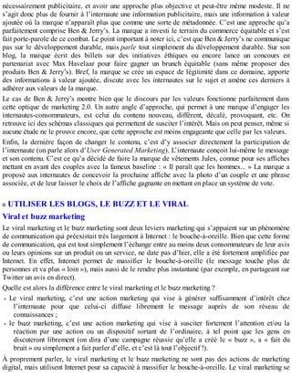 nécessairement publicitaire, et avoir une approche plus objective et peut-être même modeste. Il ne
s’agit donc plus de fournir à l’internaute une information publicitaire, mais une information à valeur
ajoutée où la marque n’apparaît plus que comme une sorte de métadonnée. C’est une approche qu’a
parfaitement comprise Ben & Jerry’s. La marque a investi le terrain du commerce équitable et s’est
fait porte-parole de ce combat. Le point important à noter ici, c’est que Ben & Jerry’s ne communique
pas sur le développement durable, mais parle tout simplement du développement durable. Sur son
blog, la marque écrit des billets sur des initiatives éthiques ou encore lance un concours en
partenariat avec Max Havelaar pour faire gagner un brunch équitable (sans même proposer des
produits Ben & Jerry’s). Bref, la marque se crée un espace de légitimité dans ce domaine, apporte
des informations à valeur ajoutée, discute avec les internautes sur le sujet et amène ces derniers à
adhérer aux valeurs de la marque.
Le cas de Ben & Jerry’s montre bien que le discours par les valeurs fonctionne parfaitement dans
cette optique de marketing 2.0. Un autre angle d’approche, qui permet à une marque d’engager les
internautes-consommateurs, est celui du contenu nouveau, différent, décalé, provoquant, etc. On
retrouve ici des schémas classiques qui permettent de susciter l’intérêt. Mais on peut penser, même si
aucune étude ne le prouve encore, que cette approche est moins engageante que celle par les valeurs.
Enfin, la dernière façon de changer le contenu, c’est d’y associer directement la participation de
l’internaute (on parle alors d’User Generated Marketing). L’internaute conçoit lui-même le message
et son contenu. C’est ce qu’a décidé de faire la marque de vêtements Jules, connue pour ses affiches
mettant en avant des couples avec la fameux baseline : « Il paraît que les hommes... » La marque a
proposé aux internautes de concevoir la prochaine affiche avec la photo d’un couple et une phrase
associée, et de leur laisser le choix de l’affiche gagnante en mettant en place un système de vote.
UTILISER LES BLOGS, LE BUZZ ET LE VIRAL
Viral et buzz marketing
Le viral marketing et le buzz marketing sont deux leviers marketing qui s’appuient sur un phénomène
de communication qui préexistait très largement à Internet : le bouche-à-oreille. Bien que cette forme
de communication, qui est tout simplement l’échange entre au moins deux consommateurs de leur avis
ou leurs opinions sur un produit ou un service, ne date pas d’hier, elle a été fortement amplifiée par
Internet. En effet, Internet permet de massifier le bouche-à-oreille (le message touche plus de
personnes et va plus « loin »), mais aussi de le rendre plus instantané (par exemple, en partageant sur
Twitter un avis en direct).
Quelle est alors la différence entre le viral marketing et le buzz marketing ?
Le viral marketing, c’est une action marketing qui vise à générer suffisamment d’intérêt chez
l’internaute pour que celui-ci diffuse librement le message auprès de son réseau de
connaissances ;
le buzz marketing, c’est une action marketing qui vise à susciter fortement l’attention et/ou la
réaction par une action ou un dispositif sortant de l’ordinaire, à tel point que les gens en
discuteront librement (on dira d’une campagne réussie qu’elle a créé le « buzz », a « fait du
bruit » ou simplement a fait parler d’elle, et c’est là tout l’objectif !).
À proprement parler, le viral marketing et le buzz marketing ne sont pas des actions de marketing
digital, mais utilisent Internet pour sa capacité à massifier le bouche-à-oreille. Le viral marketing se
 