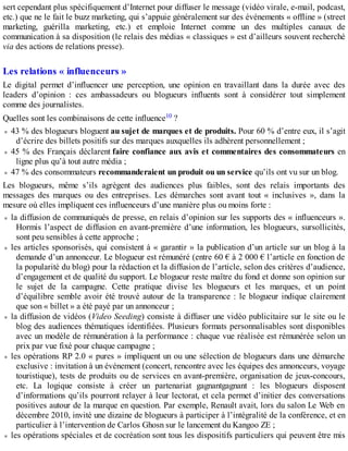 sert cependant plus spécifiquement d’Internet pour diffuser le message (vidéo virale, e-mail, podcast,
etc.) que ne le fait le buzz marketing, qui s’appuie généralement sur des événements « offline » (street
marketing, guérilla marketing, etc.) et emploie Internet comme un des multiples canaux de
communication à sa disposition (le relais des médias « classiques » est d’ailleurs souvent recherché
via des actions de relations presse).
Les relations « influenceurs »
Le digital permet d’influencer une perception, une opinion en travaillant dans la durée avec des
leaders d’opinion : ces ambassadeurs ou blogueurs influents sont à considérer tout simplement
comme des journalistes.
Quelles sont les combinaisons de cette influence10 ?
43 % des blogueurs bloguent au sujet de marques et de produits. Pour 60 % d’entre eux, il s’agit
d’écrire des billets positifs sur des marques auxquelles ils adhèrent personnellement ;
45 % des Français déclarent faire confiance aux avis et commentaires des consommateurs en
ligne plus qu’à tout autre média ;
47 % des consommateurs recommanderaient un produit ou un service qu’ils ont vu sur un blog.
Les blogueurs, même s’ils agrègent des audiences plus faibles, sont des relais importants des
messages des marques ou des entreprises. Les démarches sont avant tout « inclusives », dans la
mesure où elles impliquent ces influenceurs d’une manière plus ou moins forte :
la diffusion de communiqués de presse, en relais d’opinion sur les supports des « influenceurs ».
Hormis l’aspect de diffusion en avant-première d’une information, les blogueurs, sursollicités,
sont peu sensibles à cette approche ;
les articles sponsorisés, qui consistent à « garantir » la publication d’un article sur un blog à la
demande d’un annonceur. Le blogueur est rémunéré (entre 60 € à 2 000 € l’article en fonction de
la popularité du blog) pour la rédaction et la diffusion de l’article, selon des critères d’audience,
d’engagement et de qualité du support. Le blogueur reste maître du fond et donne son opinion sur
le sujet de la campagne. Cette pratique divise les blogueurs et les marques, et un point
d’équilibre semble avoir été trouvé autour de la transparence : le blogueur indique clairement
que son « billet » a été payé par un annonceur ;
la diffusion de vidéos (Video Seeding) consiste à diffuser une vidéo publicitaire sur le site ou le
blog des audiences thématiques identifiées. Plusieurs formats personnalisables sont disponibles
avec un modèle de rémunération à la performance : chaque vue réalisée est rémunérée selon un
prix par vue fixé pour chaque campagne ;
les opérations RP 2.0 « pures » impliquent un ou une sélection de blogueurs dans une démarche
exclusive : invitation à un événement (concert, rencontre avec les équipes des annonceurs, voyage
touristique), tests de produits ou de services en avant-première, organisation de jeux-concours,
etc. La logique consiste à créer un partenariat gagnantgagnant : les blogueurs disposent
d’informations qu’ils pourront relayer à leur lectorat, et cela permet d’initier des conversations
positives autour de la marque en question. Par exemple, Renault avait, lors du salon Le Web en
décembre 2010, invité une dizaine de blogueurs à participer à l’intégralité de la conférence, et en
particulier à l’intervention de Carlos Ghosn sur le lancement du Kangoo ZE ;
les opérations spéciales et de cocréation sont tous les dispositifs particuliers qui peuvent être mis
 