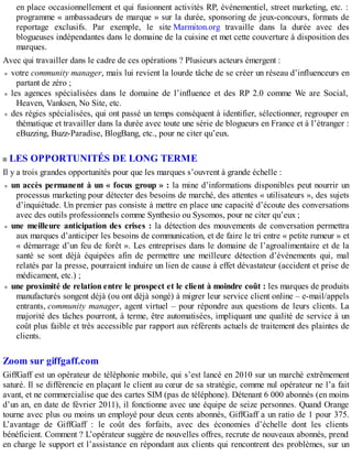 en place occasionnellement et qui fusionnent activités RP, événementiel, street marketing, etc. :
programme « ambassadeurs de marque » sur la durée, sponsoring de jeux-concours, formats de
reportage exclusifs. Par exemple, le site Marmiton.org travaille dans la durée avec des
blogueuses indépendantes dans le domaine de la cuisine et met cette couverture à disposition des
marques.
Avec qui travailler dans le cadre de ces opérations ? Plusieurs acteurs émergent :
votre community manager, mais lui revient la lourde tâche de se créer un réseau d’influenceurs en
partant de zéro ;
les agences spécialisées dans le domaine de l’influence et des RP 2.0 comme We are Social,
Heaven, Vanksen, No Site, etc.
des régies spécialisées, qui ont passé un temps conséquent à identifier, sélectionner, regrouper en
thématique et travailler dans la durée avec toute une série de blogueurs en France et à l’étranger :
eBuzzing, Buzz-Paradise, BlogBang, etc., pour ne citer qu’eux.
LES OPPORTUNITÉS DE LONG TERME
Il y a trois grandes opportunités pour que les marques s’ouvrent à grande échelle :
un accès permanent à un « focus group » : la mine d’informations disponibles peut nourrir un
processus marketing pour détecter des besoins de marché, des attentes « utilisateurs », des sujets
d’inquiétude. Un premier pas consiste à mettre en place une capacité d’écoute des conversations
avec des outils professionnels comme Synthesio ou Sysomos, pour ne citer qu’eux ;
une meilleure anticipation des crises : la détection des mouvements de conversation permettra
aux marques d’anticiper les besoins de communication, et de faire le tri entre « petite rumeur » et
« démarrage d’un feu de forêt ». Les entreprises dans le domaine de l’agroalimentaire et de la
santé se sont déjà équipées afin de permettre une meilleure détection d’événements qui, mal
relatés par la presse, pourraient induire un lien de cause à effet dévastateur (accident et prise de
médicament, etc.) ;
une proximité de relation entre le prospect et le client à moindre coût : les marques de produits
manufacturés songent déjà (ou ont déjà songé) à migrer leur service client online – e-mail/appels
entrants, community manager, agent virtuel – pour répondre aux questions de leurs clients. La
majorité des tâches pourront, à terme, être automatisées, impliquant une qualité de service à un
coût plus faible et très accessible par rapport aux référents actuels de traitement des plaintes de
clients.
Zoom sur giffgaff.com
GiffGaff est un opérateur de téléphonie mobile, qui s’est lancé en 2010 sur un marché extrêmement
saturé. Il se différencie en plaçant le client au cœur de sa stratégie, comme nul opérateur ne l’a fait
avant, et ne commercialise que des cartes SIM (pas de téléphone). Détenant 6 000 abonnés (en moins
d’un an, en date de février 2011), il fonctionne avec une équipe de seize personnes. Quand Orange
tourne avec plus ou moins un employé pour deux cents abonnés, GiffGaff a un ratio de 1 pour 375.
L’avantage de GiffGaff : le coût des forfaits, avec des économies d’échelle dont les clients
bénéficient. Comment ? L’opérateur suggère de nouvelles offres, recrute de nouveaux abonnés, prend
en charge le support et l’assistance en répondant aux clients qui rencontrent des problèmes, sur un
 