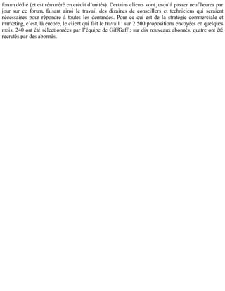 forum dédié (et est rémunéré en crédit d’unités). Certains clients vont jusqu’à passer neuf heures par
jour sur ce forum, faisant ainsi le travail des dizaines de conseillers et techniciens qui seraient
nécessaires pour répondre à toutes les demandes. Pour ce qui est de la stratégie commerciale et
marketing, c’est, là encore, le client qui fait le travail : sur 2 500 propositions envoyées en quelques
mois, 240 ont été sélectionnées par l’équipe de GiffGaff ; sur dix nouveaux abonnés, quatre ont été
recrutés par des abonnés.
 