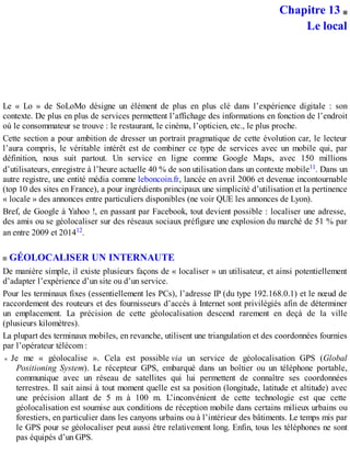 Chapitre 13
Le local
Le « Lo » de SoLoMo désigne un élément de plus en plus clé dans l’expérience digitale : son
contexte. De plus en plus de services permettent l’affichage des informations en fonction de l’endroit
où le consommateur se trouve : le restaurant, le cinéma, l’opticien, etc., le plus proche.
Cette section a pour ambition de dresser un portrait pragmatique de cette évolution car, le lecteur
l’aura compris, le véritable intérêt est de combiner ce type de services avec un mobile qui, par
définition, nous suit partout. Un service en ligne comme Google Maps, avec 150 millions
d’utilisateurs, enregistre à l’heure actuelle 40 % de son utilisation dans un contexte mobile11. Dans un
autre registre, une entité média comme leboncoin.fr, lancée en avril 2006 et devenue incontournable
(top 10 des sites en France), a pour ingrédients principaux une simplicité d’utilisation et la pertinence
« locale » des annonces entre particuliers disponibles (ne voir QUE les annonces de Lyon).
Bref, de Google à Yahoo !, en passant par Facebook, tout devient possible : localiser une adresse,
des amis ou se géolocaliser sur des réseaux sociaux préfigure une explosion du marché de 51 % par
an entre 2009 et 201412.
GÉOLOCALISER UN INTERNAUTE
De manière simple, il existe plusieurs façons de « localiser » un utilisateur, et ainsi potentiellement
d’adapter l’expérience d’un site ou d’un service.
Pour les terminaux fixes (essentiellement les PCs), l’adresse IP (du type 192.168.0.1) et le nœud de
raccordement des routeurs et des fournisseurs d’accès à Internet sont privilégiés afin de déterminer
un emplacement. La précision de cette géolocalisation descend rarement en deçà de la ville
(plusieurs kilomètres).
La plupart des terminaux mobiles, en revanche, utilisent une triangulation et des coordonnées fournies
par l’opérateur télécom :
Je me « géolocalise ». Cela est possible via un service de géolocalisation GPS (Global
Positioning System). Le récepteur GPS, embarqué dans un boîtier ou un téléphone portable,
communique avec un réseau de satellites qui lui permettent de connaître ses coordonnées
terrestres. Il sait ainsi à tout moment quelle est sa position (longitude, latitude et altitude) avec
une précision allant de 5 m à 100 m. L’inconvénient de cette technologie est que cette
géolocalisation est soumise aux conditions de réception mobile dans certains milieux urbains ou
forestiers, en particulier dans les canyons urbains ou à l’intérieur des bâtiments. Le temps mis par
le GPS pour se géolocaliser peut aussi être relativement long. Enfin, tous les téléphones ne sont
pas équipés d’un GPS.
 