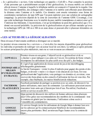 Je « géolocalise » un tiers. Cette technologie est appelée « Cell-ID ». Pour connaître la position
d’une personne qui a préalablement accepté d’être géolocalisée, le réseau mobile est sollicité
afin de trouver l’antenne à laquelle le téléphone mobile est connecté à l’instant de la requête. Une
fois l’antenne identifiée, des échanges entre l’antenne et le mobile sont effectués pour déterminer
la distance entre l’antenne et le mobile. Ces données sont ensuite retournées sous forme de
coordonnées normalisées de type GPS que l’on peut exploiter avec une solution de cartographie
(mapping). La précision dépend de la zone de couverture de l’antenne GSM. L’avantage, c’est
que cette technologie fonctionne avec la totalité du parc mobile (smartphones et autres) ainsi qu’à
l’intérieur des bâtiments. L’inconvénient, c’est qu’un téléphone ne peut être géolocalisé que s’il a
donné son accord préalable. La précision de la géolocalisation est par ailleurs moindre qu’avec
la technologie GPS (de 100 m à 300 m en zone dense et pouvant aller à plusieurs kilomètres en
zone rurale).
LES ACTEURS DE LA GÉOLOCALISATION
Deux niveaux d’intervenants semblent se distinguer sur ce marché.
Le premier niveau concerne les « services », c’est-à-dire les moyens disponibles pour géolocaliser
les individus et permettre de rediriger vers un acteur local de son choix. Le tableau ci-après présente
les acteurs principaux/les plus médiatisés, mais ne se veut en aucun cas exhaustif.
GOWALLA
Premier réseau en son genre, l’objectif est de se géolocaliser et de se
« checker » pour indiquer à ses amis où l’on est. Un système de biens virtuels
récompense les utilisateurs les plus actifs avec des pin’s, des badges.
FOURSQUARE (1
MILLION
D’UTILISATEURS
EN FRANCE)
Il s’agit d’une application de réseau social de jeu et de microblogging
téléchargeable gratuitement.
Le but de Foursquare : visiter le plus d’endroits pour gagner des points et des
badges, et devenir « maire » (« mayor ») de chacun de ces lieux. En vous
géolocalisant via l’application, vous partagez vos données et, en retour, vous
recevez des bons plans ou des conseils d’utilisateur du lieu où vous êtes. Par
exemple, chez Starbucks, les maires bénéficient de réductions.
FACEBOOK
PLACES/LIEUX
Facebook permettait de partager sa position avec ses amis, de découvrir les
autres utilisateurs, mais aussi de commenter. Les utilisateurs pouvaient encore
rencontrer leurs amis qui n’étaient pas loin d’eux. Peu utilisé, Facebook a
arrêté ce service en août 2011.
QYPE
Qype permet de découvrir des milliers de bonnes adresses dans plusieurs
pays/villes grâce aux recommandations des membres de la communauté : tout
le contenu est généré par les internautes, l’utilisateur a donc accès à
l’ensemble des commentaires.
GOOGLE
ADRESSES
Ce service Google invite les utilisateurs de Google Maps à donner leur avis
sur les adresses qu’ils connaissent pour bénéficier de recommandations
encore plus pertinentes. Bref, un nouveau Pages Jaunes avec le contenu de
Qype...
 