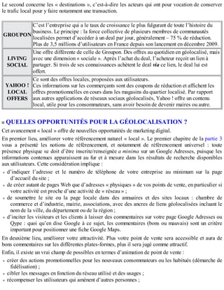 Le second concerne les « destinations », c’est-à-dire les acteurs qui ont pour vocation de conserver
le trafic local pour y faire notamment une transaction.
GROUPON
C’est l’entreprise qui a le taux de croissance le plus fulgurant de toute l’histoire du
business. Le principe : la force collective de plusieurs membres de communautés
localisées permet d’accéder à un deal par jour, généralement – 75 % de réduction.
Plus de 3,5 millions d’utilisateurs en France depuis son lancement en décembre 2009.
LIVING
SOCIAL
Une offre différente de celle de Groupon. Des offres au quotidien en géolocalisé, mais
avec une dimension « sociale ». Après l’achat du deal, l’acheteur reçoit un lien à
partager. Si trois de ses connaissances achètent le deal via ce lien, le deal lui est
offert.
YAHOO !
LOCAL
OFFERS
Ce sont des offres locales, proposées aux utilisateurs.
Ces informations sur les commerçants sont des coupons de réduction et affichent les
offres promotionnelles en cours dans les magasins du quartier localisé. Par rapport
aux autres applications de réseaux sociaux géolocalisés, Yahoo ! offre un contenu
local, utile pour les consommateurs, sans avoir besoin de devenir maires ou autre.
QUELLES OPPORTUNITÉS POUR LA GÉOLOCALISATION ?
Cet avancement « local » offre de nouvelles opportunités de marketing digital.
En premier lieu, améliorer votre référencement naturel « local ». Le premier chapitre de la partie 3
vous a présenté les notions de référencement, et notamment de référencement universel : toute
présence physique se doit d’être inscrite/renseignée a minima sur un Google Adresses, puisque les
informations contenues apparaissent au fur et à mesure dans les résultats de recherche disponibles
aux utilisateurs. Cette considération implique :
d’indiquer l’adresse et le numéro de téléphone de votre entreprise au minimum sur la page
d’accueil du site ;
de créer autant de pages Web que d’adresses « physiques » de vos points de vente, en particulier si
votre activité est proche d’une activité de « réseau » ;
de soumettre le site ou la page locale dans des annuaires et des sites locaux : chambre de
commerce et d’industrie, mairie, associations, avec des ancres de liens géolocalisées incluant le
nom de la ville, du département ou de la région ;
d’inciter les visiteurs et les clients à laisser des commentaires sur votre page Google Adresses ou
Qype : quoi qu’en dise Google à ce sujet, les commentaires (bons ou mauvais) sont un critère
important pour positionner une fiche Google Maps.
En deuxième lieu, améliorer votre attractivité. Plus votre point de vente sera accessible et aura de
bons commentaires sur les différentes plates-formes, plus il sera jugé comme attractif.
Enfin, il existe un vrai champ de possibles en termes d’animation de point de vente :
créer des actions promotionnelles pour les nouveaux consommateurs ou les habitués (démarche de
fidélisation) ;
cibler les messages en fonction du réseau utilisé et des usages ;
récompenser les utilisateurs qui amènent d’autres personnes ;
 