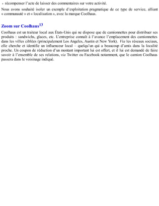 récompenser l’acte de laisser des commentaires sur votre activité.
Nous avons souhaité isoler un exemple d’exploitation pragmatique de ce type de service, alliant
« communauté » et « localisation », avec la marque Coolhaus.
Zoom sur Coolhaus13
Coolhaus est un traiteur local aux États-Unis qui ne dispose que de camionnettes pour distribuer ses
produits : sandwichs, glaces, etc. L’entreprise connaît à l’avance l’emplacement des camionnettes
dans les villes ciblées (principalement Los Angeles, Austin et New York). Via les réseaux sociaux,
elle cherche et identifie un influenceur local – quelqu’un qui a beaucoup d’amis dans la localité
proche. Un coupon de réduction d’un montant important lui est offert, et il lui est demandé de faire
savoir à l’ensemble de ses relations, via Twitter ou Facebook notamment, que le camion Coolhaus
passera dans le voisinage indiqué.
 