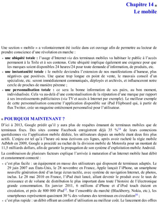 Chapitre 14
Le mobile
Une section « mobile » a volontairement été isolée dans cet ouvrage afin de permettre au lecteur de
prendre conscience d’une révolution en marche :
une ubiquité totale : l’usage d’Internet via des terminaux mobiles va habituer le public à l’accès
permanent à la Toile et à ses contenus. Cette ubiquité implique également une exigence pour que
les marques soient disponibles 24 heures/24 pour toute demande d’information, de produits, etc.
une instantanéité totale : le mobile deviendra l’extension de nos manifestations d’humeur, plus
négatives que positives. Une queue trop longue en point de vente, le mauvais conseil d’un
spécialiste, etc. seront immédiatement communiqués, déployés et archivés, et influenceront notre
cercle de proches de manière pérenne ;
une personnalisation totale : ce sera la bonne information de ses pairs, au bon moment,
individualisée. Cela va au-delà d’une contextualisation de la réputation d’une marque par rapport
à ses investissements publicitaires (via TV et accès à Internet par exemple). Le meilleur exemple
de cette personnalisation concerne l’application disponible sur iPad Flipboard qui, à partir de
flux Twitter, crée un magazine entièrement personnalisé pour l’utilisateur.
POURQUOI MAINTENANT ?
D’ici à 2013, Google prédit qu’il y aura plus de requêtes émanant de terminaux mobiles que de
terminaux fixes. Des sites comme Facebook enregistrent déjà 35 %14 de leurs connexions
quotidiennes via l’application mobile dédiée, les utilisateurs depuis un mobile étant deux fois plus
actifs. L’enjeu est tel qu’à l’heure où nous écrivons ces lignes, après avoir racheté la régie mobile
AdMob en 2009, Google a procédé au rachat de la division mobile de Motorola pour un montant de
11,5 milliards dollars, afin de garantir la propagation de son système d’exploitation mobile Android.
La combinaison de plusieurs facteurs explique l’arrivée à maturation d’un Internet mobile haut débit
et constamment connecté :
c’est plus facile : un équipement en masse des utilisateurs qui disposent de terminaux adaptés. Le
29 juin 2007 aux États-Unis, le 28 novembre en France, Apple lançait l’iPhone, un smartphone
nouvelle génération doté d’un large écran tactile, avec système de navigation Internet, de photos,
inclus. Le 28 mai 2010 en France, l’iPad était lancé, allant devenir le produit avec le taux de
croissance et de volume de distribution le plus important dans toute l’histoire de l’électronique
grande consommation. En janvier 2011, 6 millions d’iPhone et d’iPod touch étaient en
circulation, et près de 800 000 iPad15. Sur l’ensemble du marché (Blackberry, Nokia, etc.), les
smartphones représentent quasiment 30 % des volumes des terminaux en circulation16 ;
c’est plus rapide : un débit offrant un confort d’utilisation au meilleur coût. Le lancement des offres
 