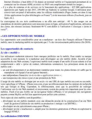 Internet illimitées à haut débit (3 G) depuis un terminal mobile et l’équipement permettant de se
connecter sur les réseaux ADSL en relais via WiFi ont complètement stimulé les usages ;
il y a plus de contenus et de services via le lancement des applications : 425 000 applications
approuvées par Apple en mai 2011, 250 000 sur Android, le système Google. L’utilisateur peut
couvrir tout son panel d’utilisation, entre les réflexes traditionnels (Pages Jaunes est dans le top
10 des applications les plus téléchargées en France17) et de nouveaux réflexes (Facebook, jeux en
ligne, etc.).
La convergence de ces trois combinaisons a un effet non anticipé : 60 % des usages sur un
smartphone de dernière génération sont nouveaux (jeux en ligne, utilisation d’applications, utilisation
des cartes, des réseaux sociaux). Seulement 40 % sont dédiés à l’utilisation « classique » (texte et
voix)18.
LES OPPORTUNITÉS DU MOBILE
Les opportunités sont considérables pour un e-marketeur : un tiers des Français utilisent l’Internet
mobile, mais le marketing mobile ne représente que 1 % des investissements publicitaires (fin 2010).
Les opportunités de contacts
Le site « mobile »
Les utilisateurs souhaitent retrouver leurs marques préférées sur le mobile. Pour rendre sa marque
accessible à tout moment, le e-marketeur peut développer un site mobile dédié. Au-delà d’une
adaptation du site Web existant, l’expérience mobile tient compte d’une taille d’écran réduite et d’un
comportement « utile » (prise de contact, informations sommaires). Les principaux atouts du site
mobile sont :
un seul développement et un déploiement immédiat pour toutes les plates-formes (il suffit que le
smartphone soit équipé d’un navigateur Internet) ;
une indépendance financière vis-à-vis des « application stores » ;
une transparence des mises à jour et une promotion du Web.
L’usage du site mobile se distingue par un accès via une URL de type mobile.xxx.com ou xxx.mobi,
voire spécifique à l’iPhone : iPhone.xxxx.com, et par un référencement dans les moteurs de recherche
tels que Google et Bing. Cependant, le référencement, ainsi que la possibilité de rediriger
l’utilisateur vers le site Web standard, et inversement, restent des points très importants pour les sites
mobiles. Flash n’est pas lisible sur un navigateur Safari (iPhone). C’est pourquoi des navigateurs
payants comme Skyfire ont fait leur apparition pour pallier cette carence.
Trois types de sites mobiles sont disponibles :
développer un site mobile standard, avec une démarche proche de la construction d’un site Web
(outil de gestion d’édition de site mobile ou production « statique » en XHTML) ;
développer un site spécialement conçu pour iPhone ;
développer un site « touchscreen », adapté pour les dernières générations d’iPhone en exploitant le
langage HTML5.
La sollicitation SMS/MMS
 