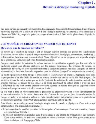 Chapitre 2
Définir la stratégie marketing digitale
Les trois parties qui suivent vont permettre de comprendre les concepts fondamentaux d’une stratégie
marketing digitale, de la mise en œuvre d’une stratégie marketing sur Internet à son adaptation à
l’heure du Web 2.0, jusqu’à la prise en compte d’une vision à 360° de la plate-forme digitale de
l’organisation.
LE MODÈLE DE CRÉATION DE VALEUR SUR INTERNET
Qu’est-ce que la création de valeur ?
La notion de « création de valeur » est un concept souvent ambigu, qui prend des significations
diverses et variées selon le type d’analyse retenue (financière, stratégique, économique, marketing...)
et les modèles théoriques qui la sous-tendent. Notre objectif ici est de proposer une approche simple
de la création de valeur des activités de marketing digital.
On peut ainsi définir la création de valeur comme la contribution apportée par les activités de
marketing digital aux affaires réalisées sur les canaux numériques. La création de valeur, ou
destruction de valeur, est alors la différence entre la valeur des affaires réalisées (ce que l’on obtient
« en sortie ») et la valeur des coûts engendrés pour les réaliser (ce que l’on a dépensé « en entrée »).
Le modèle proposé est donc de type « entrée/sortie » (input/output en anglais). Replaçons-nous dans
la perspective d’un site Web. En entrée, se trouve le trafic qui arrive sur le site Web ( input). En
sortie, se trouve la valeur créée par ce trafic (output). La création de trafic constitue un coût. Les
affaires réalisées à travers le site grâce à ce trafic constituent la valeur créée : c’est un gain.
L’efficience du site Web comme créateur de valeur ajoutée se mesure alors par sa capacité à créer
plus de valeur que ne coûte le trafic entrant sur le site.
Le site Web a donc un rôle central dans le processus de création de valeur : c’est véritablement le
« lieu » de création de la valeur. Autrement dit, c’est sur le site que se joue la transformation de
l’input « trafic » en output « valeur ». Cette transformation est possible grâce à la plate-forme
technique que constitue le site Web et aux équipes qui travaillent sur ce site.
Pour illustrer ce modèle, prenons l’analogie simple dans le monde « physique » d’une scierie qui
achète du bois brut et produit des planches :
le bois constitue la matière première de l’entreprise, c’est son input. Dans notre modèle, l’input
est constitué par le trafic ;
le bois est transformé en planches dans l’usine grâce à une chaîne de production et des ouvriers.
Dans notre modèle, le trafic est transformé en valeur à travers le site Web grâce à une plate-
forme technique et à des équipes Web ;
 