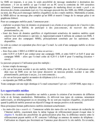 Le SMS est toujours, à ce jour, la seule possibilité de message standardisé à destination des
utilisateurs ; il est au mobile ce que l’e-mail est au PC (avec la contrainte de 160 caractères
maximum). L’annonceur peut déployer des campagnes de marketing direct en mode « push » en
direction des clients consentants (opt-in). Ces messages peuvent être des SMS, des MMS (cliquables
ou non), des Wap push (messages mobiles cliquables) ou des e-mails mobiles. Multimédia et animé,
le MMS délivre un message plus complet qu’un SMS et nourrit l’image de la marque grâce à un
graphisme élaboré.
Pour ses campagnes mobiles push, l’annonceur peut :
exploiter sa propre base de données en proposant à ses clients et ses prospects de s’inscrire à des
programmes de fidélité, de participer à des jeux-concours, de recevoir des offres
promotionnelles, etc.
louer des bases de données qualifiées et régulièrement actualisées de numéros mobiles ayant
autorisé leur sollicitation (« opt-inés »). Approximativement 4 millions de contacts (en SMS, 1
million pour des campagnes MMS), principalement constitués par les opérateurs, sont
disponibles.
Le coût au contact est cependant plus élevé que l’e-mail. Le coût d’une campagne mobile se divise
comme suit :
frais fixes entre 1 000 € et 4 000 € de mise en service ;
entre 0,30 € et 0,40 € par contact pour une campagne SMS, et entre 0,60 € et 0,65 € pour une
campagne MMS – alors que l’e-mail coûte de 0,20 € à 0,60 € pour l’e-mailing (location +
envoi).
Le parcours proposé à l’utilisateur peut être multiple :
lecture simple du message ;
clic sur un lien pour accéder à un site mobile. Selon l’AFMM, plus de 20 % d’utilisateurs ayant
déjà reçu un SMS avec un lien (pour découvrir un nouveau produit, accéder à une offre
promotionnelle, participer à un jeu...) se sont connectés ;
clic sur un lien pour appeler un numéro de téléphone (click to call) ;
ou répondre par SMS ou MMS.
Toute campagne suit une règle identique à l’e-mail concernant l’opt-out : « STOP SMS, tapez stop. »
Les opportunités médias
La richesse des contenus disponibles sur mobile a permis la création d’un inventaire de diffusion
riche et de formats standardisés. Multimédias, ils délivrent tous types de contenus, notamment
audiovisuels, en téléchargement ou en streaming. Ils ne sont pas toujours cliquables, en particulier
quand la publicité mobile poursuit un objectif d’image de marque positive et de notoriété.
Deux principaux formats publicitaires mobiles dominent actuellement :
les mots-clés (ou « search ») : l’annonceur achète des mots-clés sur les moteurs de recherche de
l’Internet mobile, exactement dans la même logique de référencement payant évoqué dans le
chapitre 8. Au-delà des possibilités de géolocalisation plus fine, la différence notoire entre le
référencement payant mobile et PC concerne l’affichage en annonce du numéro de téléphone :
l’utilisateur ne cliquera pas forcément sur l’annonce pour découvrir le site mobile. En revanche,
 