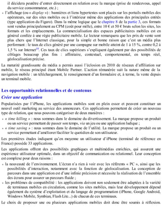 il décidera peutêtre d’entrer directement en relation avec la marque (prise de rendezvous, appel
du service consommateur, etc.) ;
l’affichage (ou « display ») : bannières et liens hypertextes sont placés sur les portails mobiles des
opérateurs, sur des sites mobiles ou à l’intérieur même des applications des principales entités
(type application du Figaro). Dans la même logique que le chapitre 8 de la partie 3, ces formats
sont vendus principalement au CPM (coût pour mille), entre 10 € et 50 € bruts selon les sites, les
formats et les emplacements. La commercialisation des espaces publicitaires mobiles est en
général confiée à une régie publicitaire mobile. Le lecteur remarquera que les prix de vente sont
plus chers que l’Internet classique, pour la simple et bonne raison que c’est un média plus
performant : le taux de clics généré par une campagne sur mobile atteint de 1 à 15 %, contre 0,2 à
1,5 % sur Internet19. Ces taux de clics supérieurs s’expliquent également par des possibilités de
ciblages beaucoup plus fins : affinitaire, contextuel, comportemental, en temps réel,
géolocalisation précise.
La maturité grandissante du média a permis aussi l’éclosion en 2010 de réseaux d’affiliation sur
mobile, le réseau principal étant Mobile Partner. L’action rémunérée suit la nature même de la
navigation mobile : un téléchargement, le renseignement d’un formulaire et, à terme, la vente depuis
un terminal mobile.
Les opportunités relationnelles et de contenus
Créer une application
Popularisées par l’iPhone, les applications mobiles sont en plein essor et peuvent constituer un
nouvel outil marketing au service des annonceurs. Ces applications permettent de créer un nouveau
type de relation, que nous pouvons catégoriser de deux manières :
« time killing » : nous sommes dans le domaine du divertissement. La marque propose un produit
ou un service permettant de passer son temps, via un jeu ou une application ludique ;
« time saving » : nous sommes dans le domaine de l’utilité. La marque propose un produit ou un
service permettant d’améliorer/faciliter le quotidien de son utilisateur.
Les premières études indiquent qu’en moyenne un utilisateur d’iPhone (terminal de référence en
France) possède 33 applications.
Les applications offrent des possibilités graphiques et multimédias enrichies, qui assurent une
expérience utilisateur optimale, dans un objectif de communication ou relationnel. Leur conception
est complexe pour deux raisons :
la nouveauté de l’environnement. L’écran n’a rien à voir avec les référents « PC », ainsi que les
possibilités d’interaction, notamment avec la fonction de géolocalisation. La conception de
parcours dans une application est d’une infinie précision et nécessite la réalisation de l’ensemble
des écrans pour assurer un parcours fluide ;
les problèmes de compatibilité : les applications doivent non seulement être adaptées à la variété
de terminaux mobiles en circulation, comme les sites mobiles, mais leur développement dépend
également du système d’exploitation et du langage de programmation (iPhone, Google Android,
Windows Mobile, Symbian, Flash Lite...) de chacun de ces terminaux.
Le choix de proposer une ou plusieurs applications mobiles doit donc être soumis à réflexion.
 