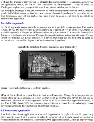 L’éditeur doit d’abord s’interroger sur les objectifs, les fonctionnalités et les services à délivrer via
son application mobile, du fait de leurs contraintes de développement : coûts et délais de
développement plus élevés, compatibilité avec les terminaux mobiles plus limitée, etc.
Les principaux avantages d’une application sont un format complètement adapté au mobile, une plus
grande facilité d’utilisation, un fonctionnement en mode déconnecté (pas besoin de connexion Internet
pour fonctionner, sauf s’il faut réaliser une mise à jour de données), et enfin la possibilité de
monétiser une application.
La réalité augmentée
La réalité augmentée correspond à la technologie qui rend possible la superposition d’un modèle
virtuel 3 D ou 2 D à la perception qu’un utilisateur a de la réalité, et ceci en temps réel. Le terme de
« réalité augmentée » désigne les différentes méthodes qui permettent d’incruster de façon réaliste
des objets virtuels dans une séquence d’images. Les domaines d’application sont très larges. Ce sont
surtout les domaines des petites annonces et l’univers touristique qui ont développé ce genre de
service afin de contextualiser le plus possible les contenus disponibles.
Exemple d’application de réalité augmentée dans l’immobilier
Source : l’application iPhone de « Meilleurs agents ».
Même si des applications comme Layar tendent à en démocratiser l’usage, la technologie n’a pas
encore atteint de masse critique. Le cabinet Gartner prédit qu’en 2012 entre 150 et 200 millions de
mobinautes utiliseront la réalité augmentée (moins de 10 % de pénétration approximativement), et
que d’ici à 2014 plus de 30 % des possesseurs de mobiles se serviront de cette technologie comme
moyen supplémentaire de contextualiser des informations utiles.
Référencer une application
À sa finalisation, chaque application est soumise à l’approbation de la place de marché : pour l’App
Store, compter entre 2 et 3 semaines de délai de validation, délai à partir duquel un montant de
référencement initial est demandé à l’annonceur (300 $ approximativement), ainsi qu’un pourcentage
 