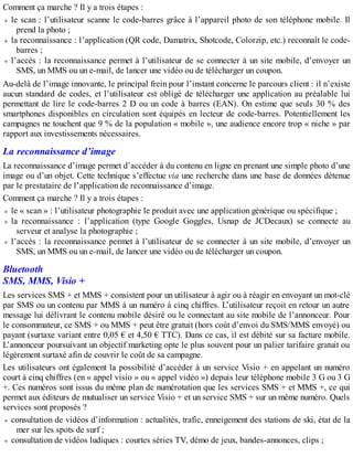 Comment ça marche ? Il y a trois étapes :
le scan : l’utilisateur scanne le code-barres grâce à l’appareil photo de son téléphone mobile. Il
prend la photo ;
la reconnaissance : l’application (QR code, Damatrix, Shotcode, Colorzip, etc.) reconnaît le code-
barres ;
l’accès : la reconnaissance permet à l’utilisateur de se connecter à un site mobile, d’envoyer un
SMS, un MMS ou un e-mail, de lancer une vidéo ou de télécharger un coupon.
Au-delà de l’image innovante, le principal frein pour l’instant concerne le parcours client : il n’existe
aucun standard de codes, et l’utilisateur est obligé de télécharger une application au préalable lui
permettant de lire le code-barres 2 D ou un code à barres (EAN). On estime que seuls 30 % des
smartphones disponibles en circulation sont équipés en lecteur de code-barres. Potentiellement les
campagnes ne touchent que 9 % de la population « mobile », une audience encore trop « niche » par
rapport aux investissements nécessaires.
La reconnaissance d’image
La reconnaissance d’image permet d’accéder à du contenu en ligne en prenant une simple photo d’une
image ou d’un objet. Cette technique s’effectue via une recherche dans une base de données détenue
par le prestataire de l’application de reconnaissance d’image.
Comment ça marche ? Il y a trois étapes :
le « scan » : l’utilisateur photographie le produit avec une application générique ou spécifique ;
la reconnaissance : l’application (type Google Goggles, Usnap de JCDecaux) se connecte au
serveur et analyse la photographie ;
l’accès : la reconnaissance permet à l’utilisateur de se connecter à un site mobile, d’envoyer un
SMS, un MMS ou un e-mail, de lancer une vidéo ou de télécharger un coupon.
Bluetooth
SMS, MMS, Visio +
Les services SMS + et MMS + consistent pour un utilisateur à agir ou à réagir en envoyant un mot-clé
par SMS ou un contenu par MMS à un numéro à cinq chiffres. L’utilisateur reçoit en retour un autre
message lui délivrant le contenu mobile désiré ou le connectant au site mobile de l’annonceur. Pour
le consommateur, ce SMS + ou MMS + peut être gratuit (hors coût d’envoi du SMS/MMS envoyé) ou
payant (surtaxe variant entre 0,05 € et 4,50 € TTC). Dans ce cas, il est débité sur sa facture mobile.
L’annonceur poursuivant un objectif marketing opte le plus souvent pour un palier tarifaire gratuit ou
légèrement surtaxé afin de couvrir le coût de sa campagne.
Les utilisateurs ont également la possibilité d’accéder à un service Visio + en appelant un numéro
court à cinq chiffres (en « appel visio » ou « appel vidéo ») depuis leur téléphone mobile 3 G ou 3 G
+. Ces numéros sont issus du même plan de numérotation que les services SMS + et MMS +, ce qui
permet aux éditeurs de mutualiser un service Visio + et un service SMS + sur un même numéro. Quels
services sont proposés ?
consultation de vidéos d’information : actualités, trafic, enneigement des stations de ski, état de la
mer sur les spots de surf ;
consultation de vidéos ludiques : courtes séries TV, démo de jeux, bandes-annonces, clips ;
 