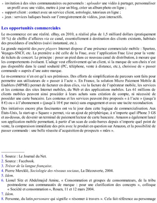 invitation à des sites communautaires ou personnels : uploader une vidéo à partager, personnaliser
un profil avec une vidéo, mettre à jour un blog, créer un album photo en ligne ;
support client : contact avec un service client, astrologie, tutoriaux en ligne ;
jeux : services ludiques basés sur l’enregistrement de vidéos, jeux interactifs.
Les opportunités commerciales
Le m-commerce est une réalité. eBay, en 2010, a réalisé plus de 1,5 milliard dollars (pratiquement
10 %) de chiffre d’affaires via ce canal, essentiellement à destination des clients existants, habitués
des procédures d’enchères (suivi instantané, etc.).
La grande majorité des pure players Internet dispose d’une présence commerciale mobile : Spartoo,
Voyages-SNCF, etc. La première a été celle de la Fnac, avec l’application Fnac Live pour la vente
de tickets de concert. Le principe : poser un pied dans ce nouveau canal de distribution, à mesure que
les comportements évoluent. L’adage veut effectivement qu’un client, si la marque de son choix n’est
pas disponible dans le canal souhaité (PC, téléphone, vente à distance, etc.), choisisse de « passer
commande » auprès d’une autre marque.
Le m-commerce n’en est qu’à ses prémisses. Des efforts de simplification de parcours sont faits pour
permettre aux utilisateurs de « passer à l’acte ». En France, la solution Micro Paiement Mobile &
Enablers (MPME) permet de facturer en deux clics, via la facture de l’opérateur mobile, les services
et les contenus des sites Internet mobiles, du Web et des applications mobiles. Les 61 millions de
clients mobiles peuvent ainsi procéder à leurs achats sans création de compte, ni nécessité de
posséder une carte bancaire. Les contenus et les services peuvent être proposés « à l’acte » (jusqu’à
8 €) ou « à l’abonnement » (jusqu’à 10 € par mois) sans engagement et avec une tacite reconduction.
Des initiatives encore plus fascinantes ont vu le jour dans cette logique de commercialisation. Aux
États-Unis, la start-up « Square » permet, via un ajout de périphérique, à n’importe quel iPhone 3 GS
et au-dessus, de devenir un terminal de paiement/lecteur de carte bancaire. Amazon a également lancé
son application mobile permettant, à partir d’un scan de code-barres depuis n’importe quel point de
vente, la comparaison immédiate des prix avec le produit en question sur Amazon, et la possibilité de
passer commande : une belle réussite d’acquisition de prospects « mûrs ».
____________
1. Source : Le Journal du Net.
2. Source : Facebook.
3. Trésor de la langue française.
4. Pierre Mercklé, Sociologie des réseaux sociaux, La Découverte, 2004.
5. Idem.
6. Lionel Sitz et Abdelmajid Amine, « Consommation et groupes de consommateurs, de la tribu
postmoderne aux communautés de marque : pour une clarification des concepts », colloque
« Société et consommation », Rouen, 11 et 12 mars 2004.
7. Idem.
8. Personne, du latin personare qui signifie « résonner à travers ». Cela fait référence au personnage
 