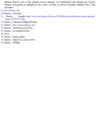 théâtral, dont la voix se fait entendre sous le masque. À la multiplicité des masques de l’acteur
antique correspond la multiplicité des rôles, et donc la notion d’identité multiple liée à une
personne.
9. www.sharp.co.uk.
10. Source : Forrester.
11. Source : Google, http://www.cnetfrance.fr/news/150-millions-d-utilisateurs-pour-google-
maps-39759117.htm.
12. Source : Fabernovel/DigitalTrends.
13. Source : http://eatcoolhaus.com.
14. Source : Facebook, avril 2011.
15. Source : Le Journal du Net.
16. Idem.
17. Source : Pages Jaunes.
18. Source : Apps Fire, janvier 2011.
19. Source : AFMM.
 