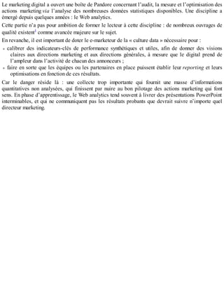 Le marketing digital a ouvert une boîte de Pandore concernant l’audit, la mesure et l’optimisation des
actions marketing via l’analyse des nombreuses données statistiques disponibles. Une discipline a
émergé depuis quelques années : le Web analytics.
Cette partie n’a pas pour ambition de former le lecteur à cette discipline : de nombreux ouvrages de
qualité existent1 comme avancée majeure sur le sujet.
En revanche, il est important de doter le e-marketeur de la « culture data » nécessaire pour :
calibrer des indicateurs-clés de performance synthétiques et utiles, afin de donner des visions
claires aux directions marketing et aux directions générales, à mesure que le digital prend de
l’ampleur dans l’activité de chacun des annonceurs ;
faire en sorte que les équipes ou les partenaires en place puissent établir leur reporting et leurs
optimisations en fonction de ces résultats.
Car le danger réside là : une collecte trop importante qui fournit une masse d’informations
quantitatives non analysées, qui finissent par nuire au bon pilotage des actions marketing qui font
sens. En phase d’apprentissage, le Web analytics tend souvent à livrer des présentations PowerPoint
interminables, et qui ne communiquent pas les résultats probants que devrait suivre n’importe quel
directeur marketing.
 