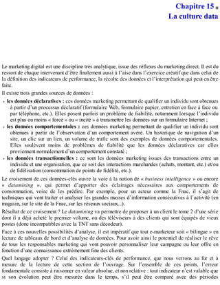 Chapitre 15
La culture data
Le marketing digital est une discipline très analytique, issue des réflexes du marketing direct. Il est du
ressort de chaque intervenant d’être finalement aussi à l’aise dans l’exercice créatif que dans celui de
la définition des indicateurs de performance, la récolte des données et l’interprétation qui peut en être
faite.
Il existe trois grandes sources de données :
les données déclaratives : ces données marketing permettant de qualifier un individu sont obtenues
à partir d’un processus déclaratif (formulaire Web, formulaire papier, entretien en face à face ou
par téléphone, etc.). Elles posent parfois un problème de fiabilité, notamment lorsque l’individu
est plus ou moins « forcé » ou « incité » à transmettre les données sur un formulaire Internet ;
les données comportementales : ces données marketing permettant de qualifier un individu sont
obtenues à partir de l’observation d’un comportement avéré. Un historique de navigation d’un
site, un clic sur un lien, un volume de trafic sont des exemples de données comportementales.
Elles soulèvent moins de problèmes de fiabilité que les données déclaratives car elles
proviennent normalement d’un comportement constaté ;
les données transactionnelles : ce sont les données marketing issues des transactions entre un
individu et une organisation, que ce soit des interactions marchandes (achats, montant, etc.) et/ou
de fidélisation (consommation de points de fidélité, etc.).
Le croisement de ces données-clés ouvre la voie à la notion de « business intelligence » ou encore
« datamining », qui permet d’apporter des éclairages nécessaires aux comportements de
consommation, voire de les prédire. Par exemple, pour un acteur comme la Fnac, il s’agit de
techniques qui vont traiter et analyser les grandes masses d’information consécutives à l’activité (en
magasin, sur le site de la Fnac, sur les réseaux sociaux...).
Résultat de ce croisement ? Le datamining va permettre de proposer à un client le tome 2 d’une série
dont il a déjà acheté le premier volume, ou des téléviseurs à des clients qui sont équipés de vieux
postes (donc incompatibles avec la TNT sans décodeur).
Face à ces nouvelles possibilités d’analyse, il est impératif que tout e-marketeur soit « bilingue » en
lecture de tableaux de bord et d’analyse de données. Pour avoir ainsi le potentiel de réaliser le rêve
de tous les responsables marketing qui vont pouvoir personnaliser leur campagne ou leur offre en
fonction d’une connaissance extrêmement fine des clients.
Quel langage adopter ? Celui des indicateurs-clés de performance, que nous verrons au fur et à
mesure de la lecture de cette section de l’ouvrage. Sur l’ensemble de ces points, l’erreur
fondamentale consiste à raisonner en valeur absolue, et non relative : tout indicateur n’est valable que
si son évolution peut être mesurée dans le temps, s’il peut être comparé avec des périodes
 
