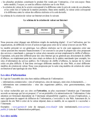 les planches produites constituent le produit fini vendu par l’entreprise, c’est son output. Dans
notre modèle, l’output, ce sont les affaires réalisées sur le site Web ;
la création de valeur de la scierie correspond à la différence entre le prix de vente de ces planches
et les coûts liés à l’achat de la matière première. Dans notre modèle, la valeur créée correspond
à la différence entre la valeur des affaires réalisées et le coût du trafic.
Le schéma de la création de valeur sur Internet est donc le suivant.
Le schéma de la création de valeur sur Internet
Nous pouvons ainsi dégager une définition simple du marketing digital : il est l’utilisation, par les
organisations, de différents leviers d’action en ligne pour créer de la valeur à travers un site Web.
Le modèle présenté ici est générique. Les affaires réalisées sur le site sont supposées créer une
valeur pouvant être mesurée financièrement. C’est souvent le cas pour la plupart des sites proposant
des services « marchands », puisque la valeur alors mesurée est tout simplement le chiffre d’affaires.
Cependant, cela peut être différent pour des sites Internet qui ne génèrent pas directement de chiffre
d’affaires, ou simplement pour des sites situés en dehors de la sphère marchande (par exemple, les
sites d’information du service public). En l’absence de chiffre d’affaires, la mesure de la valeur
créée est plus difficile. Il faut donc envisager différents modèles de sites Web, et ainsi différents
modèles de création de valeur. Nous vous proposons par la suite cinq modèles de création de valeur
en fonction d’une typologie de sites Web.
Les sites d’information
Il s’agit de l’ensemble des sites hors médias diffusant de l’information :
informations commerciales : sites d’entreprises, sites de marques, mini-sites événementiels... ;
informations non commerciales : sites des organismes publics, sites gouvernementaux, sites
d’ONG...
La valeur recherchée par ces sites est l’attention, ou plus exactement l’attention que l’internaute
accorde au message qui lui est proposé. C’est un préalable à la mémorisation de l’information. Cette
attention est fortement dépendante de l’internaute (disponibilité cognitive, niveau d’implication...),
mais également du support de diffusion de l’information, c’est-à-dire le site Web. Autrement dit, la
capacité du site Web à créer de la valeur dépend, dans ce modèle, de sa capacité à « accrocher »
l’internaute.
Exemples : www.garnier.fr (site de marque), www.iliad.fr (site institutionnel), www.service-
public.fr (site de l’Administration publique).
Les sites média
 