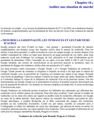 Chapitre 16
Auditer une situation de marché
Le principe est simple : avec un taux de pénétration Internet de 67 % en 2010, un e-marketeur dispose
de données comportementales qui lui permettent de faire un état des lieux d’une situation de marché
ou de marque.
MESURER LA SAISONNALITÉ, LES TENDANCES ET LES PARCOURS
D’ACHAT
Google propose une série d’outils en ligne – tous gratuits – permettant d’accéder de manière
complémentaire aux données issues des requêtes saisies dans le moteur de recherche. Pour les
utiliser à leur plein potentiel, il suffit au lecteur de créer un compte Google. Le lecteur dispose d’un
nombre conséquent de vidéos en ligne pour découvrir un usage pertinent de ces outils, donc nous
tenterons avant tout d’indiquer les avantages de leur utilisation et le type d’information qu’ils
permettent de déterminer. Enfin, l’ensemble de ces outils n’est pas fiable à 100 % (de l’aveu de
Google luimême, des erreurs de classification ou de prévision peuvent se produire), mais ils
permettent de dégager des tendances solides dans une perspective d’« audit ».
Les deux premiers outils concernent « Google Trends » et « Google Tendances de recherche ».
Google Trends permet de connaître la fréquence à laquelle un terme a été tapé dans le moteur de
recherche Google, avec la possibilité de visualiser ces données par région et par langue. Présenté
sous forme de graphique, l’abscisse indique l’échelle de temps année par année, démarrant en 2004,
et l’ordonnée indique la valeur de la fréquence de recherche d’un ou de plusieurs termes. Une des
fonctionnalités de Google Trends est la présentation d’articles d’actualité associés directement aux
pics de popularité du mot-clé. Ces données ne sont pas compilées en temps réel, il existe un décalage
d’environ trente jours.
Google Tendances de recherche permet d’analyser les habitudes des internautes qui effectuent des
recherches sur le célèbre moteur de recherche. Pour aller plus en détail, l’outil calcule le nombre de
recherches sur les mots-clés entrés par rapport au nombre total de recherches effectuées sur Google
au cours de la même période. Vous pouvez choisir de consulter des données provenant de sites
Google spécifiques, y compris Recherche sur le Web, concernant des images, des recherches
produits ou des recherches d’actualités. L’outil est, par nature, sensible au caractère près à
l’orthographe et reflète les habitudes de saisie des internautes, qui utilisent de moins en moins les
caractères spéciaux (accents, etc.) pour qualifier leur recherche. Voici un exemple d’utilisation de cet
outil pour les marques automobiles Renault, Peugeot et Citroën.
Tendances de recherche pour Renault, Peugeot et Citroën
 
