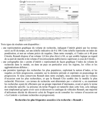 Trois types de résultats sont disponibles :
une représentation graphique du volume de recherche, indiquant l’intérêt généré par les termes
saisis au fil du temps, sur une échelle indicative de 0 à 100. Cette échelle représente un index de
pondération, et non un volume précis de requêtes. Dans notre exemple, si l’index est à 48 pour
Citroën, Renault dispose d’un volume 1,8 fois plus élevé à 84, ce qui semble logique au regard
de sa part de marché et du volume d’investissements publicitaires supérieurs à ceux de Citroën ;
une cartographie des « points d’intérêt » représentant de façon graphique l’index du volume de
recherche dans le monde, ou dans un pays en particulier avec les régions, les villes et les
agglomérations définies ;
une première typologie des recherches les plus populaires, exploitant la notion d’index, et les
requêtes en forte progression, constatée sur la dernière période et exprimée en pourcentage de
progression. Si nous conservons Renault dans notre exemple, nous constatons que les voitures
d’occasion sont les plus recherchées, et que la Renault Clio semble être le modèle le plus
recherché. Précision : ces termes de recherche sont déterminés par « relativité », en examinant
les recherches ayant été effectuées par un groupe important d’internautes, avant et après le terme
de recherche spécifié. La présence du terme Peugeot est naturelle dans cette liste, cela indique
tout simplement qu’après avoir saisi et découvert le catalogue de véhicules Renault, une majorité
d’utilisateurs décide de découvrir celui de Peugeot ou de consulter les voitures d’occasion sur
« La Centrale » (colonne recherches en progression).
Recherches les plus fréquentes associées à la recherche « Renault »
 