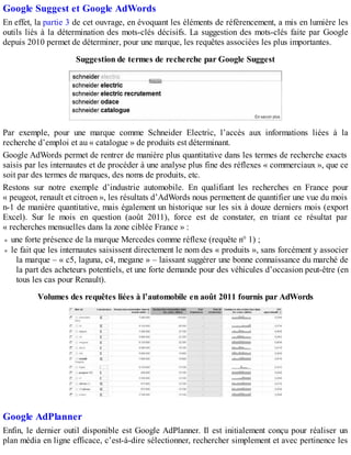 Google Suggest et Google AdWords
En effet, la partie 3 de cet ouvrage, en évoquant les éléments de référencement, a mis en lumière les
outils liés à la détermination des mots-clés décisifs. La suggestion des mots-clés faite par Google
depuis 2010 permet de déterminer, pour une marque, les requêtes associées les plus importantes.
Suggestion de termes de recherche par Google Suggest
Par exemple, pour une marque comme Schneider Electric, l’accès aux informations liées à la
recherche d’emploi et au « catalogue » de produits est déterminant.
Google AdWords permet de rentrer de manière plus quantitative dans les termes de recherche exacts
saisis par les internautes et de procéder à une analyse plus fine des réflexes « commerciaux », que ce
soit par des termes de marques, des noms de produits, etc.
Restons sur notre exemple d’industrie automobile. En qualifiant les recherches en France pour
« peugeot, renault et citroen », les résultats d’AdWords nous permettent de quantifier une vue du mois
n-1 de manière quantitative, mais également un historique sur les six à douze derniers mois (export
Excel). Sur le mois en question (août 2011), force est de constater, en triant ce résultat par
« recherches mensuelles dans la zone ciblée France » :
une forte présence de la marque Mercedes comme réflexe (requête n° 1) ;
le fait que les internautes saisissent directement le nom des « produits », sans forcément y associer
la marque – « c5, laguna, c4, megane » – laissant suggérer une bonne connaissance du marché de
la part des acheteurs potentiels, et une forte demande pour des véhicules d’occasion peut-être (en
tous les cas pour Renault).
Volumes des requêtes liées à l’automobile en août 2011 fournis par AdWords
Google AdPlanner
Enfin, le dernier outil disponible est Google AdPlanner. Il est initialement conçu pour réaliser un
plan média en ligne efficace, c’est-à-dire sélectionner, rechercher simplement et avec pertinence les
 
